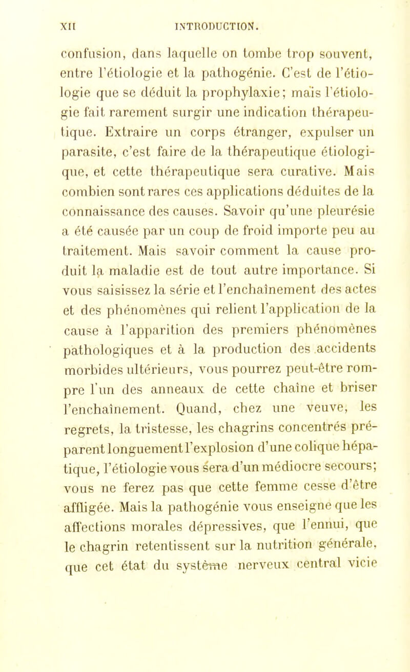confusion, dans laquelle on tombe trop souvent, entre Fétiologie et la pathogénie. C'est de l'étio- logie que se déduit la prophylaxie; mais Fétiolo- gie fait rarement surgir une indication thérapeu- tique. Extraire un corps étranger, expulser un parasite, c'est faire de la thérapeutique étiologi- que, et cette thérapeutique sera curative. Mais combien sont rares ces applications déduites de la connaissance des causes. Savoir qu'une pleurésie a été causée par un coup de froid importe peu au traitement. Mais savoir comment la cause pro- duit la maladie est de tout autre importance. Si vous saisissez la série et l'enchaînement des actes et des phénomènes qui relient l'apphcation de la cause à l'apparition des premiers phénomènes pathologiques et à la production des accidents morbides ultérieurs, vous pourrez peut-être rom- pre l'un des anneaux de cette chaîne et briser l'enchaînement. Quand, chez une veuve, les regrets, la tristesse, les chagrins concentrés pré- parent longuement l'explosion d'une colique hépa- tique, l'étiologievous sera d'un médiocre secours; vous ne ferez pas que cette femme cesse d'être affligée. Mais la pathogénie vous enseigne que les affections morales dépressives, que l'ennui, que le chagrin retentissent sur la nutrition générale, que cet état du systètfie nerveux central vicie