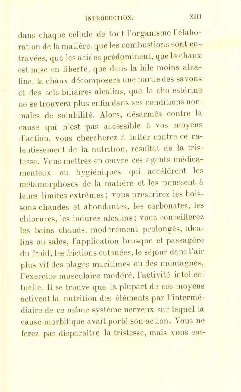 dans chaque cellule de tout l'organisme l'élabo- ration de la matière, que les combustions sont en- travées, que les acides prédominent, que la chaux est mise en hberté, que dans la bile moins alca- line, la chaux décomposera une partie des savons et des sels biliaires alcalins, que la cholestérine ne se trouvera plus enfm dans ses conditions nor- males de solubilité. Alors, désarmés contre la cause qui n'est pas accessible cà vos moyens d'action, vous chercherez à lutter contre ce ra- lentissement de la nutrition, résultat de la tris- tesse. Vous mettrez en œuvre ces agents médica- menteux ou hygiéniques qui accélèrent les métamorphoses de la matière et les poussent à leurs limites extrêmes ; vous prescrirez les bois- sons chaudes et abondantes, les carbonates, les chlorures, les iodures alcalins ; vous conseillerez les bains chauds, modérément prolongés, aka- lins ou salés, l'application brusque et passagère du froid, les frictions cutanées, le séjour dans l'air plus vif des plages maritimes ou des montagnes, l'exercice musculaire modéré, l'activité intellec- tuelle. Il se trouve que la plupart de ces moyens activent la nutrition des éléments par l'intermé- diaire de ce même système nerveux sur lequel la cause morbifîque avait porté son action. Vous ne ferez pas disparaître la tristesse, mais vous em-