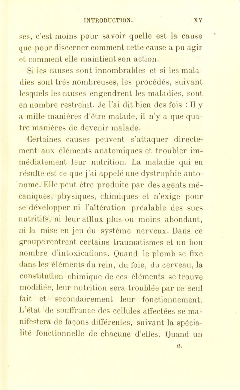 ses, c'est moins poui* savoir quelle est la cause que pour discerner comment cette cause a pu agir et comment elle maintient son action. Si les causes sont innombrables et si les mala- dies sont très nombreuses, les procédés, suivant lesquels les causes engendrent les maladies, sont en nombre restreint. Je l'ai dit bien des fois : Il y a mille manières d'être malade, il n'y a que qua- tre manières de devenir malade. Certaines causes peuvent s'attaquer directe- ment aux éléments anatomiques et troubler im- médiatement leur nutrition. La maladie qui en résulte est ce que j'ai appelé une dystrophie auto- nome. Elle peut être produite par des agents mé- caniques, physiques, chimiques et n'exige pour se développer ni l'altération préalable des sucs nutritifs, ni leur afflux plus ou moins abondant, ni la mise en jeu du système nerveux. Dans ce groupe rentrent certains traumatismes et un bon nombre d'intoxications. Quand le plomb se fixe dans les éléments du rein, du foie, du cerveau, la constitution chimique de ces éléments se trouve modifiée, leur nutrition sera troublée par ce seul fait et secondairement leur fonctionnement. L'état de soufl'rance des cellules affectées se ma- nifestera de façons différentes, suivant la spécia- lité fonctionnelle de chacune d'elles. Quand un a.