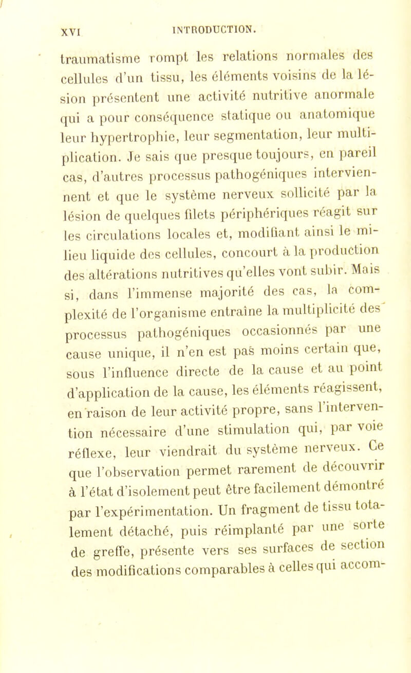 traumatisme rompt les relations normales des cellules d'un tissu, les éléments voisins de la lé- sion présentent une activité nutritive anormale qui a pour conséquence statique ou anatomique leur hypertrophie, leur segmentation, leur multi- plication. Je sais que presque toujours, en pareil cas, d'autres processus pathogéniques intervien- nent et que le système nerveux, sollicité par la lésion de quelques filets périphériques réagit sur les circulations locales et, modifiant ainsi le mi- heu hquide des cellules, concourt à la production des altérations nutritives qu'elles vont subir. Mais si, dans l'immense majorité des cas, la com- plexité de l'organisme entraîne la multiplicité des processus pathogéniques occasionnés par une cause unique, il n'en est pas moins certain que, sous l'influence directe de la cause et au pomt d'application de la cause, les éléments réagissent, en raison de leur activité propre, sans l'interven- tion nécessaire d'une stimulation qui, par voie réflexe, leur viendrait du système nerveux. Ce que l'observation permet rarement de découvrir à l'état d'isolement peut être facilement démontré par l'expérimentation. Un fragment de tissu tota- lement détaché, puis réimplanté par une sorte de greff'e, présente vers ses surfaces de section des modifications comparables à celles qui accom-