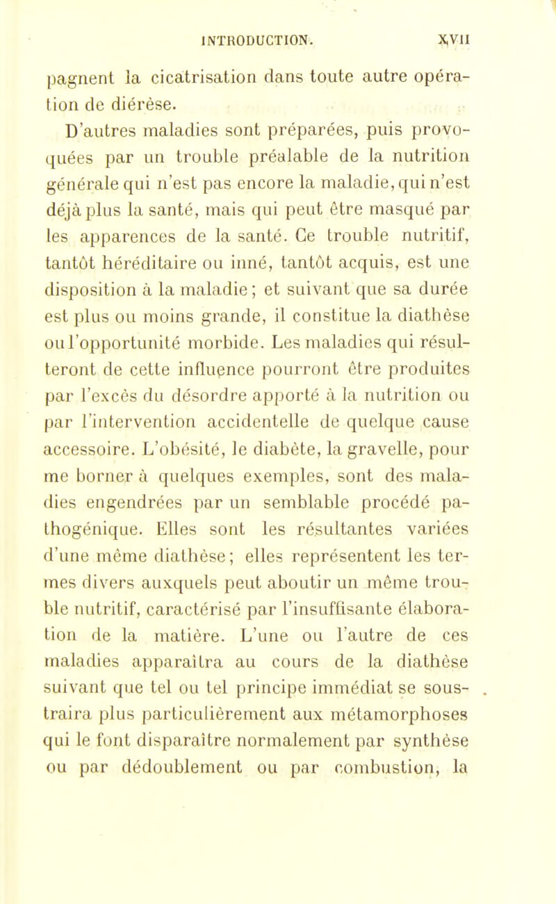 pagnent la cicatrisation dans toute autre opéra- tion de diérèse. D'autres maladies sont préparées, puis provo- quées par un trouble préalable de la nutrition générale qui n'est pas encore la maladie, qui n'est déjà plus la santé, mais qui peut être masqué par les apparences de la santé. Ce trouble nutritif, tantôt héréditaire ou inné, tantôt acquis, est une disposition à la maladie; et suivant que sa durée est plus ou moins grande, il constitue la diathèse ou l'opportunité morbide. Les maladies qui résul- teront de cette influence pourront être produites par l'excès du désordre apporté à la nutrition ou par l'intervention accidentelle de quelque cause accessoire. L'obésité, le diabète, la gravelle, pour me borner à quelques exemples, sont des mala- dies engendrées par un semblable procédé pa- thogénique. Elles sont les résultantes variées d'une même diathèse ; elles représentent les ter- mes divers auxquels peut aboutir un même trou- ble nutritif, caractérisé par l'insuffisante élabora- tion de la matière. L'une ou l'autre de ces maladies apparaîtra au cours de la diathèse suivant que tel ou tel principe immédiat se sous- traira plus particulièrement aux métamorphoses qui le font disparaître normalement par synthèse ou par dédoublement ou par combustion, la