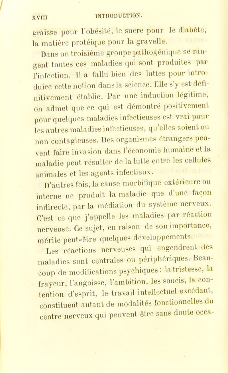 graisse pour l'obésité, le sucre pour le diabète, la matière protéique pour la gravelle. Dans un troisième groupe pathogénique se ran- gent toutes ces maladies qui sont produites par l'infection. Il a fallu bien des luttes pour intro- duire cette notion dans la science. Elle s'y est défi- nitivement établie. Par une induction légitime, on admet que ce qui est démontré positivement pour quelques maladies infectieuses est vrai pour les autres maladies infectieuses, qu'elles soient ou non contagieuses. Des organisiTies étrangers peu- vent faire invasion dans l'économie bumaine et la maladie peut résulter de la lutte entre les cellules animales et les agents infectieux. D'autres fois, la cause morbiflque extérieure ou interne ne produit la maladie que d'une façon indirecte, par la médiation du système nerveux. C'est ce que j'appelle les maladies par réaction nerveuse. Ce sujet, en raison de son importance, mérite peut-être quelques développements. Les réactions nerveuses qui engendrent des maladies sont centrales ou périphériques. Beau- coup de modifications psychiques: la tristesse, la frayeur, l'angoisse, l'ambition, les soucis, la con- tention d'esprit, le travail intellectuel excédant, constituent autant de modalités fonctionnelles du centre nerveux qui peuvent être sans doute occa-