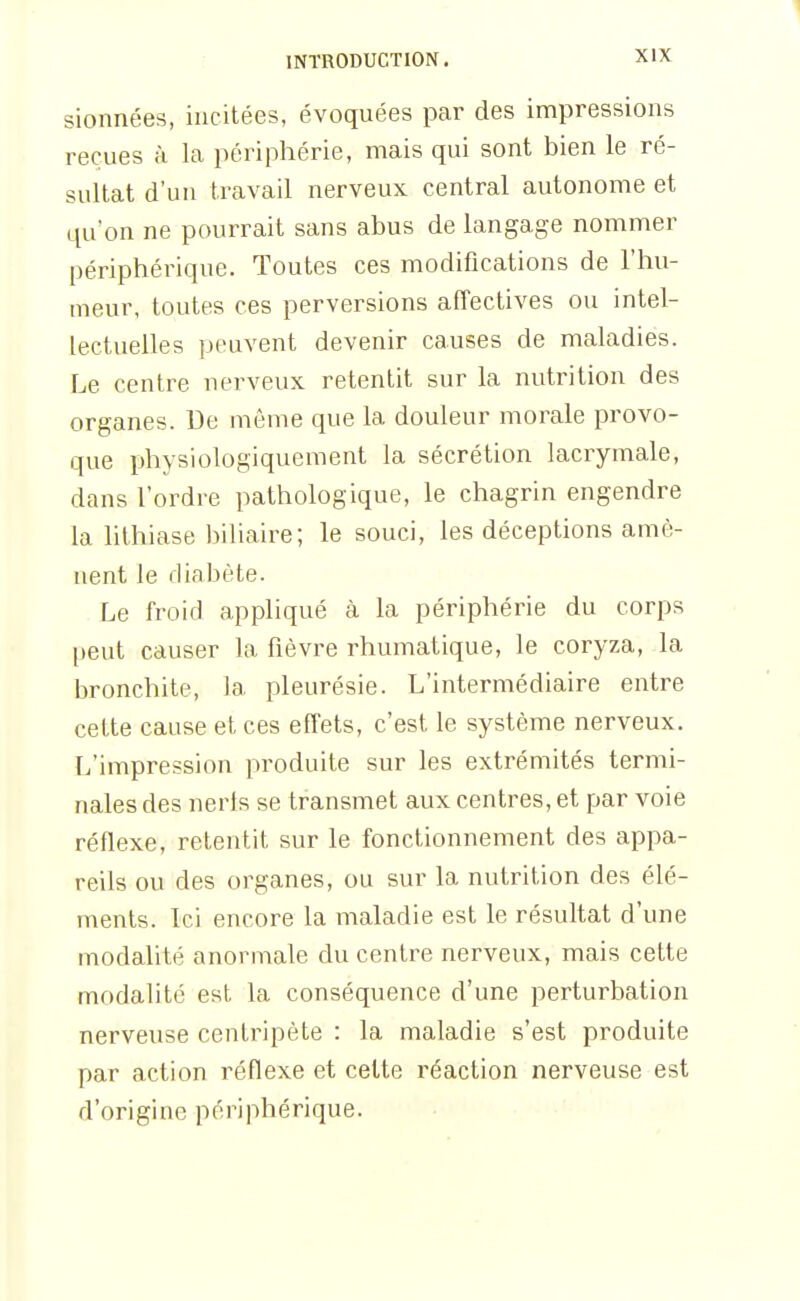 sionnées, incitées, évoquées par des impressions reçues à la périphérie, mais qui sont bien le ré- sultat d'un travail nerveux central autonome et qu'on ne pourrait sans abus de langage nommer périphérique. Toutes ces modifications de l'hu- meur, toutes ces perversions affectives ou intel- lectuelles peuvent devenir causes de maladies. Le centre nerveux retentit sur la nutrition des organes. De même que la douleur morale provo- que physiologiquement la sécrétion lacrymale, dans l'ordre pathologique, le chagrin engendre la lithiase biliaire; le souci, les déceptions amè- nent le diabète. Le froid appliqué à la périphérie du corps peut causer la fièvre rhumatique, le coryza, la bronchite, la pleurésie. L'intermédiaire entre cette cause et ces effets, c'est le système nerveux. L'impression produite sur les extrémités termi- nales des nerts se transmet aux centres, et par voie réflexe, retentit sur le fonctionnement des appa- reils ou des organes, ou sur la nutrition des élé- ments. Ici encore la maladie est le résultat d'une modalité anormale du centre nerveux, mais cette modalité est la conséquence d'une perturbation nerveuse centripète : la maladie s'est produite par action réflexe et celte réaction nerveuse est d'origine périphérique.