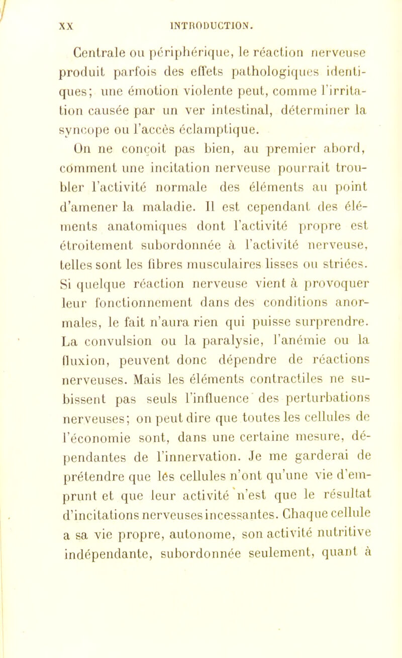 Centrale ou périphérique, le réaction nerveuse produit parfois des effets pathologiques identi- ques; une émotion violente peut, comme l'irrita- tion causée par un ver intestinal, déterminer la syncope ou l'accès éclamptique. On ne conçoit pas bien, au premier abord, comment une incitation nerveuse pourrait trou- bler l'activité normale des éléments au point d'amener la maladie. Il est cependant des élé- ments anatomiques dont l'activité propre est étroitement subordonnée à l'activité nerveuse, telles sont les fibres musculaires lisses ou striées. Si quelque réaction nerveuse vient à provoquer leur fonctionnement dans des conditions anor- males, le fait n'aura rien qui puisse surprendre. La convulsion ou la paralysie, l'anémie ou la fluxion, peuvent donc dépendre de réactions nerveuses. Mais les éléments contractiles ne su- bissent pas seuls l'influence des perturbations nerveuses; on peut dire que toutes les cellules de l'économie sont, dans une certaine mesure, dé- pendantes de l'innervation. Je me garderai de prétendre que les cellules n'ont qu'une vie d'em- prunt et que leur activité n'est que le résultat d'incitations nerveusesincessantes. Chaque cellule a sa vie propre, autonome, son activité nutritive indépendante, subordonnée seulement, quant à