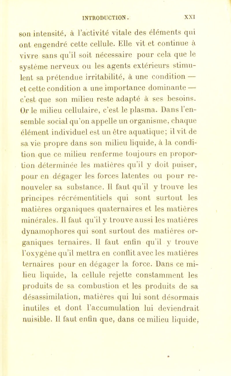 son intensité, à l'activité vitale des éléments qui ont engendré cette cellule. Elle vit et continue à vivre sans qu'il soit nécessaire pour cela que le système nerveux ou les agents extérieurs stimu- lent sa prétendue irritabilité, à une condition — et cette condition a une importance dominante — c'est que son milieu reste adapté à ses besoins. Or le milieu cellulaire, c'est le plasma. Dans l'en- semble social qu'on appelle un organisme, chaque élément individuel est un être aquatique; il vit de sa vie propre dans son milieu liquide, à la condi- tion que ce milieu renferme toujours en propor- tion déterjuinée les matières qu'il y doit puiser, pour en dégager les forces latentes ou pour re- nouveler sa substance. Il faut qu'il y trouve les principes récrémentitiels qui sont surtout les matières organiques quaternaires et les matières minérales. 11 faut qu'il y trouve aussi les matières dynamophores qui sont surtout des matières or- ganiques ternaires. Il faut enfin qu'il y trouve l'oxygène qu'il mettra en conflit avec les matières ternaires pour en dégager la force. Dans ce mi- lieu liquide, la cellule rejette constamment les produits de sa combustion et les produits de sa désassimilation, matières qui lui sont désormais inutiles et dont l'accumulation lui deviendrait nuisible. Il faut enfin que, dans ce milieu liquide,