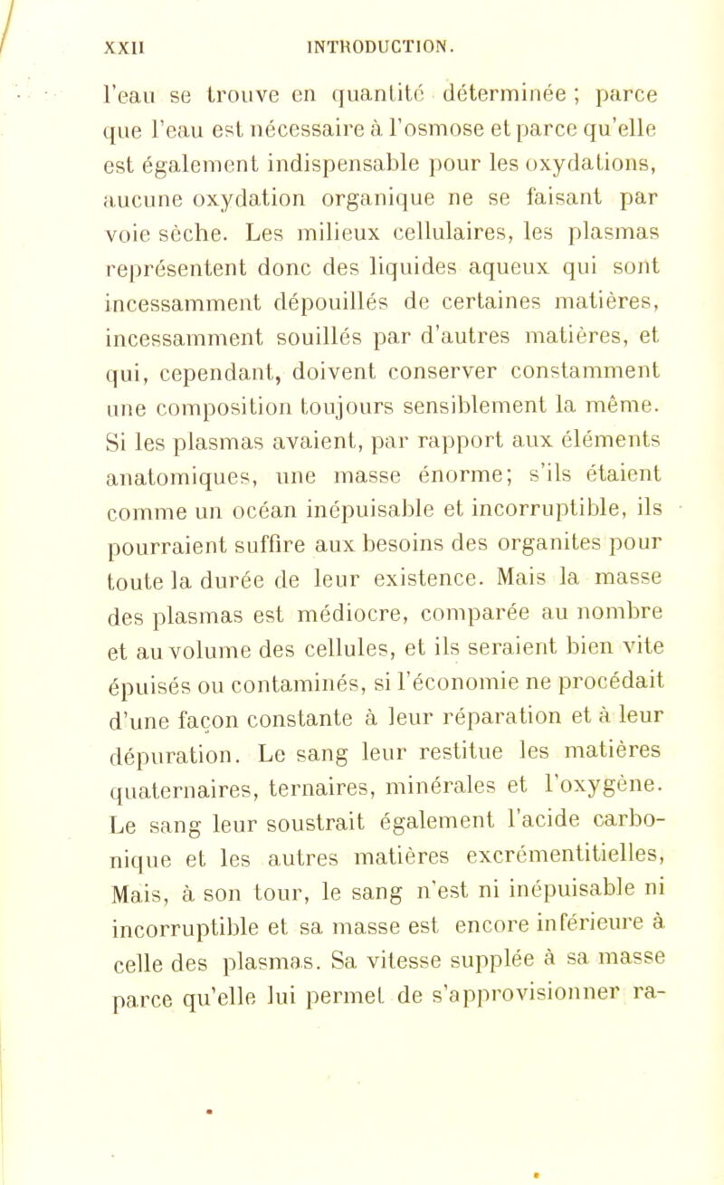 l'eau se trouve en quanlité déterminée ; parce que l'eau est nécessaire à l'osmose et parce qu'elle est également indispensable pour les oxydations, aucune oxydation organique ne se faisant par voie sèche. Les milieux cellulaires, les plasmas représentent donc des liquides aqueux qui sont incessamment dépouillés de certaines matières, incessamment souillés par d'autres matières, et qui, cependant, doivent conserver constamment une composition toujours sensiblement la même. Si les plasmas avaient, par rapport aux éléments anatomiques, une masse énorme; s'ils étaient comme un océan inépuisable et incorruptible, ils pourraient suffire aux besoins des organites pour toute la durée de leur existence. Mais la masse des plasmas est médiocre, comparée au nombre et au volume des cellules, et ils seraient bien vite épuisés ou contaminés, si l'économie ne procédait d'une façon constante à leur réparation et à leur dépuration. Le sang leur restitue les matières quaternaires, ternaires, minérales et l'oxygène. Le sang leur soustrait également l'acide carbo- nique et les autres matières excrémentitielles, Mais, à son tour, le sang n'est ni inépuisable ni incorruptible et sa masse est encore inférieure à. celle des plasmas. Sa vitesse supplée à sa masse parce qu'elle lui permet de s'approvisionner ra-