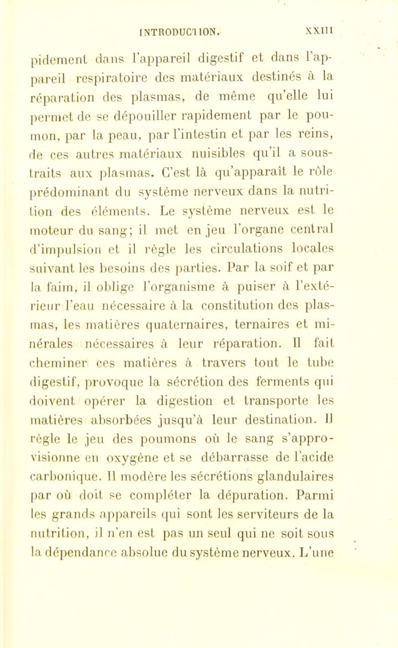 pidemenL dans l'appareil digestif et dans l'ap- pareil respiratoire des matériaux destinés à la réparation des plasmas, de même qu'elle lui permet de se dépouiller rapidement par le pou- mon, par la peau, par l'intestin et par les reins, de ces autres matériaux nuisibles qu'il a sous- traits aux plasmas. C'est là qu'apparaît le rôle prédominant du système nerveux dans la nutri- tion des éléments. Le système nerveux est le moteur du sang; il met enjeu l'organe central d'impulsion et il règle les circulations locales suivant les besoins des parties. Par la soif et par la faim, il oblige l'organisme à puiser à l'exté- rieur l'eau nécessaire à la constitution des plas- mas, les matières quaternaires, ternaires et mi- nérales nécessaires à leur réparation. Il fait cheminer ces matières à travers tout le tube digestif, provoque la sécrétion des ferments qui doivent opérer la digestion et transporte les matières absorbées jusqu'à leur destination. Jl règle le jeu des poumons où le sang s'appro- visionne en oxygène et se débarrasse de l'acide carbonique. 11 modère les sécrétions glandulaires par où doit se compléter la dépuration. Parmi les grands appareils ([ui sont les serviteurs de la nutrition, il n'en est pas un seul qui ne soit sous la dépendance absolue du système nerveux. L'une