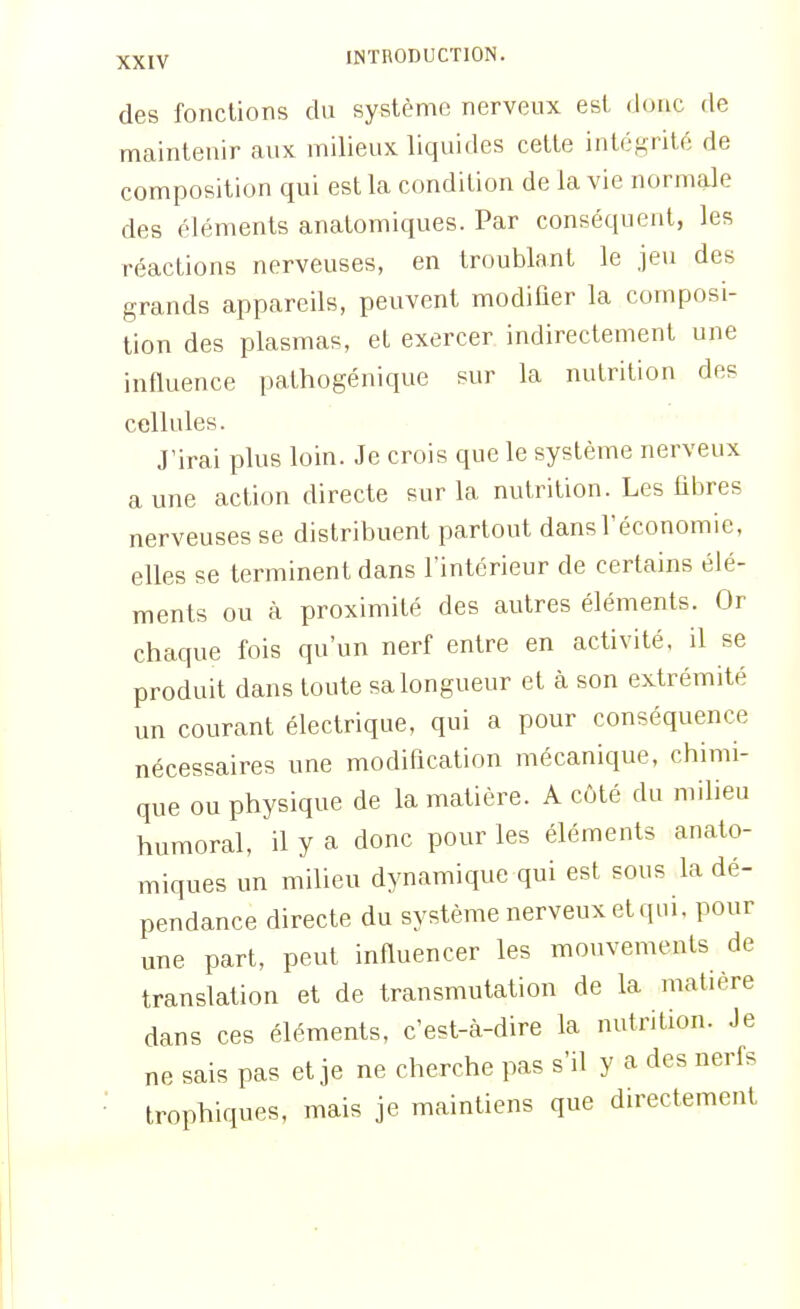 des fonctions du système nerveux est donc de maintenir aux milieux liquides cette intégrité de composition qui est la condition de la vie normale des éléments anatomiques. Par conséquent, les réactions nerveuses, en troublant le jeu des grands appareils, peuvent modifier la composi- tion des plasmas, et exercer indirectement une influence pathogénique sur la nutrition des cellules. J'irai plus loin. Je crois que le système nerveux a une action directe sur la nutrition. Les fibres nerveuses se distribuent partout dans l'économie, elles se terminent dans l'intérieur de certains élé- ments ou à proximité des autres éléments. Or chaque fois qu'un nerf entre en activité, il se produit dans toute sa longueur et à son extrémité un courant électrique, qui a pour conséquence nécessaires une modification mécanique, chimi- que ou physique de la matière. A côté du milieu humoral, il y a donc pour les éléments anato- miques un milieu dynamique qui est sous la dé- pendance directe du système nerveux et qui, pour une part, peut influencer les mouvements de translation et de transmutation de la matière dans ces éléments, c'est-à-dire la nutrition. Je ne sais pas et je ne cherche pas s'il y a des nerfs trophiques, mais je maintiens que directement
