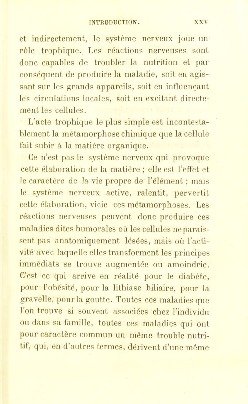 et indirectement, le système nerveux joue un rôle trophique. Les réactions nerveuses sont donc capables de troubler la nutrition et par conséquent de produire la maladie, soit en agis- sant sur les grands appareils, soit en influençant les circulations locales, soit en excitant directe- ment les cellules. L'acte trophique le plus simple est incontesta- blement la métamorphose chimique que la cellule fait subir à la matière organique. Ce n'est pas le système nerveux qui provoque cette élaboration de la matière ; elle est l'efîet et le caractère de la vie propre de l'élément ; mais le système nerveux active, ralentit, pervertit cette élaboration, vicie ces métamorphoses. Les réactions nerveuses peuvent donc produire ces maladies dites humorales où les cellules ne parais- sent pas anatomiquement lésées, mais où l'acti- vité avec laquelle elles transforment les principes immédiats se trouve augmentée ou amoindrie. C'est ce qui arrive en réahté pour le diabète, pour l'obésité, pour la lithiase biliaire, pour la gravelle, pour la goutte. Toutes ces maladies que l'on trouve si souvent associées chez l'individu ou dans sa famille, toutes ces maladies qui ont pour caractère commun un même trouble nutri- tif, qui, en d'autres termes, dérivent d'une même