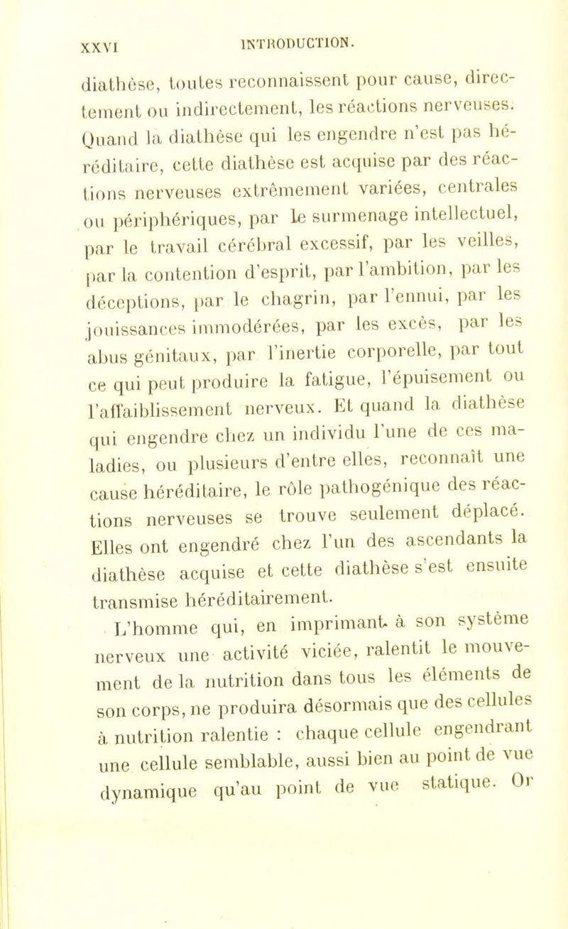 dialhèse, toutes reconnaissent pour cause, direc- tement ou indirectement, les réactions nerveuses. Quand la diathèse qui les engendre n'est pas hé- réditaire, cette diathèse est acquise par des réac- tions nerveuses extrêmement variées, centrales ou périphériques, par le surmenage intellectuel, par le travail cérébral excessif, par les veilles, par la contention d'esprit, par l'ambition, par les déceptions, par le chagrin, par l'ennui, par les jouissances immodérées, par les excès, par les abus génitaux, par l'inertie corporelle, par tout ce qui peut produire la fatigue, l'épuisement ou l'affaibhssement nerveux. Et quand la diathèse qui engendre chez un individu l'une de ces ma- ladies, ou plusieurs d'entre elles, reconnaît une cause héréditaire, le rôle pathogénique des réac- tions nerveuses se trouve seulement déplacé. Elles ont engendré chez l'un des ascendants la diathèse acquise et cette diathèse s'est ensuite transmise héréditairement. L'homme qui, en imprimant à son système nerveux une activité viciée, ralentit le mouve- ment de la nutrition dans tous les éléments de son corps, ne produira désormais que des cellules à nutrition ralentie : chaque cellule engendrant une cellule semblable, aussi bien au point de vue dynamique qu'au point de vue statique. Or