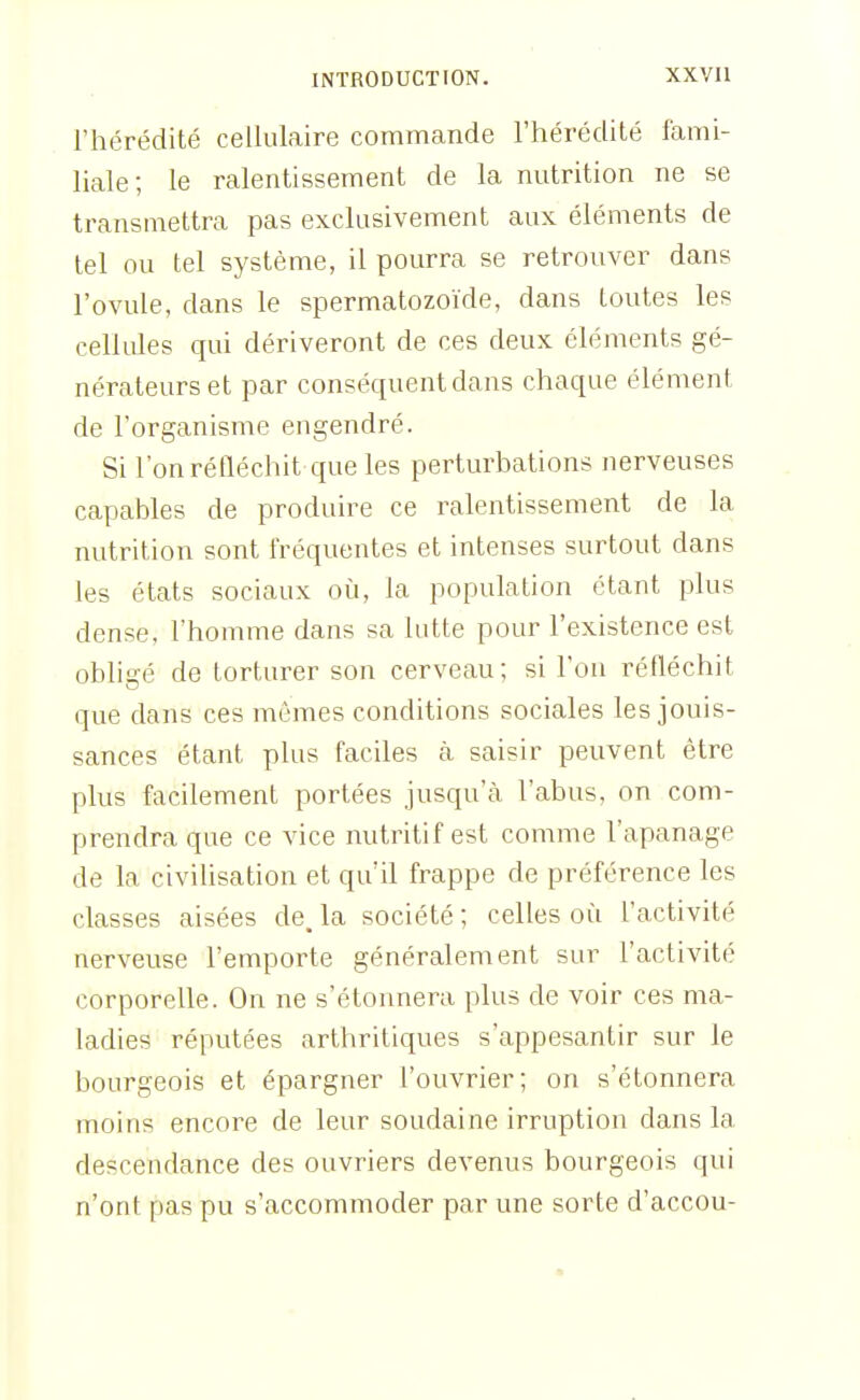l'hérédité cellulaire commande l'hérédité fami- liale; le ralentissement de la nutrition ne se transmettra pas exclusivement aux éléments de tel ou tel système, il pourra se retrouver dans l'ovule, dans le spermatozoïde, dans toutes les cellules qui dériveront de ces deux éléments gé- nérateurs et par conséquent dans chaque élément de l'organisme engendré. Si l'on réfléchit ciue les perturbations nerveuses capables de produire ce ralentissement de la nutrition sont fréquentes et intenses surtout dans les états sociaux oi:i, la population étant plus dense, l'homme dans sa lutte pour l'existence est obligé de torturer son cerveau; si l'on réfléchit que dans ces mêmes conditions sociales les jouis- sances étant plus faciles cà saisir peuvent être plus facilement portées jusqu'à l'abus, on com- prendra que ce vice nutritif est comme l'apanage de la civilisation et qu'il frappe de préférence les classes aisées de. la société ; celles où l'activité nerveuse l'emporte généralement sur l'activité corporelle. On ne s'étonnera plus de voir ces ma- ladies réputées arthritiques s'appesantir sur le bourgeois et épargner l'ouvrier; on s'étonnera moins encore de leur soudaine irruption dans la descendance des ouvriers devenus bourgeois qui n'ont pas pu s'accommoder par une sorte d'accou-