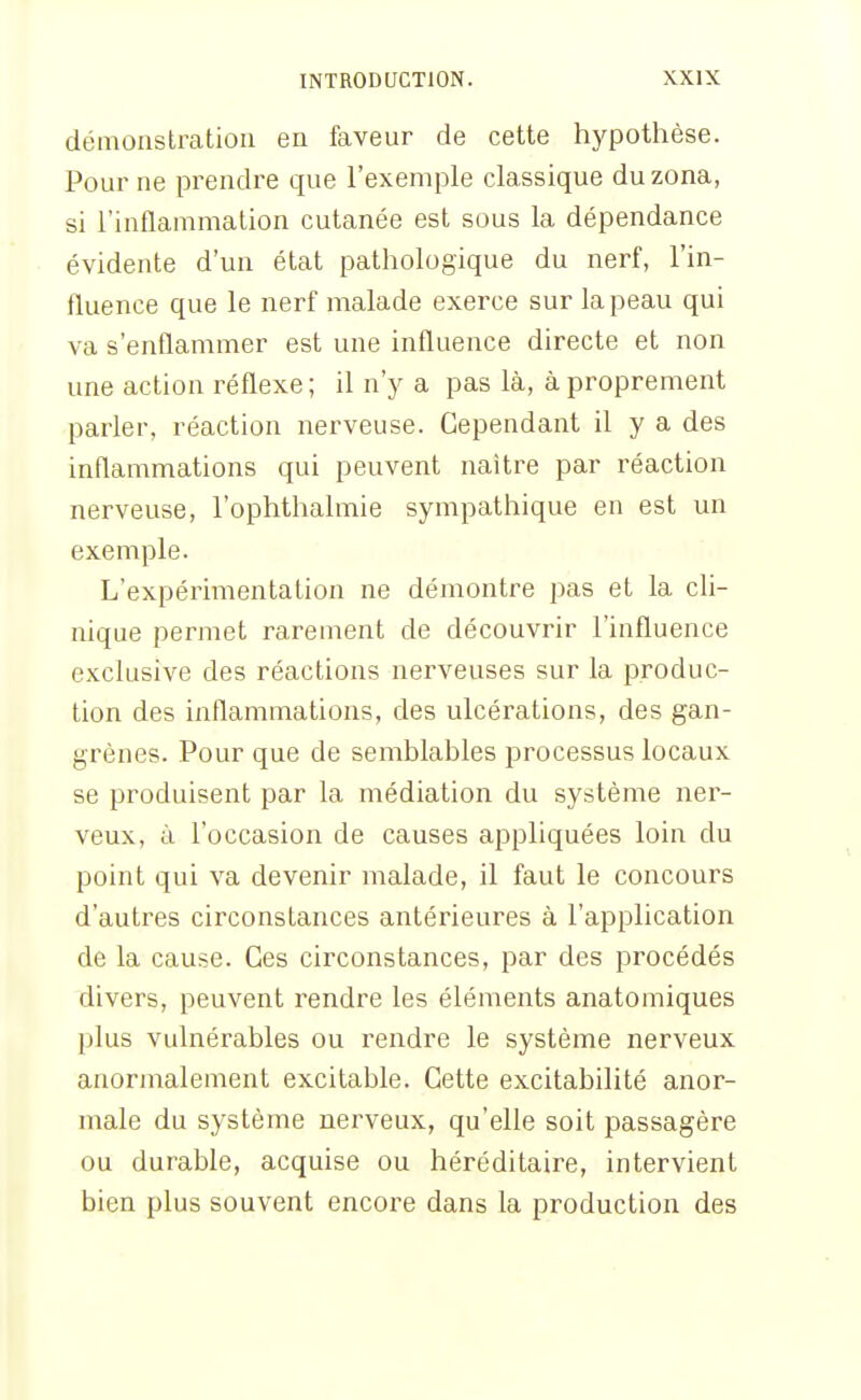démoastratioii en faveur de cette hypothèse. Pour ne prendre que l'exemple classique du zona, si l'inflammation cutanée est sous la dépendance évidente d'un état pathologique du nerf, l'in- fluence que le nerf malade exerce sur la peau qui va s'enflammer est une influence directe et non une action réflexe; il n'y a pas là, à proprement parler, réaction nerveuse. Cependant il y a des inflammations qui peuvent naître par réaction nerveuse, l'ophthalmie sympathique en est un exemple. L'expérimentation ne démontre pas et la cli- nique permet rarement de découvrir l'influence exclusive des réactions nerveuses sur la produc- tion des inflammations, des ulcérations, des gan- grènes. Pour que de semblables processus locaux se produisent par la médiation du système ner- veux, à l'occasion de causes appliquées loin du point qui va devenir malade, il faut le concours d'autres circonstances antérieures à l'application de la cause. Ces circonstances, par des procédés divers, peuvent rendre les éléments anatomiques plus vulnérables ou rendre le système nerveux anormalement excitable. Cette excitabilité anor- male du système nerveux, qu'elle soit passagère ou durable, acquise ou héréditaire, intervient bien plus souvent encore dans la production des