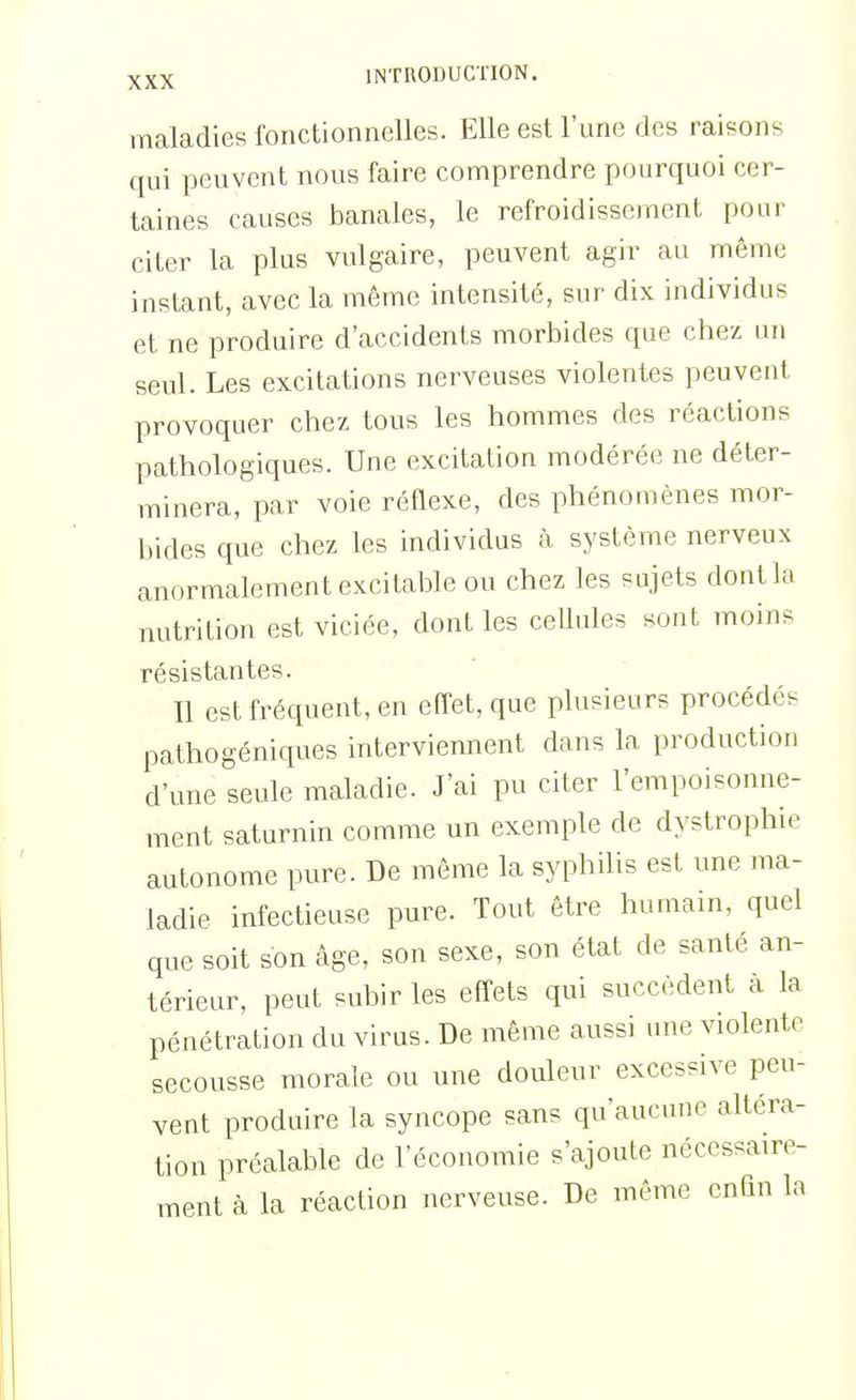 maladies fonctionnelles. Elle est l'une des raisons qui peuvent nous faire comprendre pourquoi cer- taines causes banales, le refroidissement pour citer la plus vulgaire, peuvent agir au même instant, avec la même intensité, sur dix individus et ne produire d'accidents morbides que chez un seul. Les excitations nerveuses violentes peuvent provoquer chez tous les hommes des réactions pathologiques. Une excitation modérée ne déter- minera, par voie réflexe, des phénomènes mor- bides que chez les individus à système nerveux anormalement excitable ou chez les sujets dontla nutrition est viciée, dont les cellules sont moins résistantes. Il est fréquent, en effet, que plusieurs procédés pathogéniques interviennent dans la production d'une seule maladie. J'ai pu citer l'empoisonne- ment saturnin comme un exemple de dystrophie autonome pure. De même la syphilis est une ma- ladie infectieuse pure. Tout être humain, quel que soit son âge, son sexe, son état de santé an- térieur, peut subir les effets qui succèdent a la pénétration du virus. De même aussi une violente secousse morale ou une douleur excessive peu- vent produire la syncope sans qu'aucune altéra- tion préalable de l'économie s'ajoute nécessaire- ment à la réaction nerveuse. De même enfin la