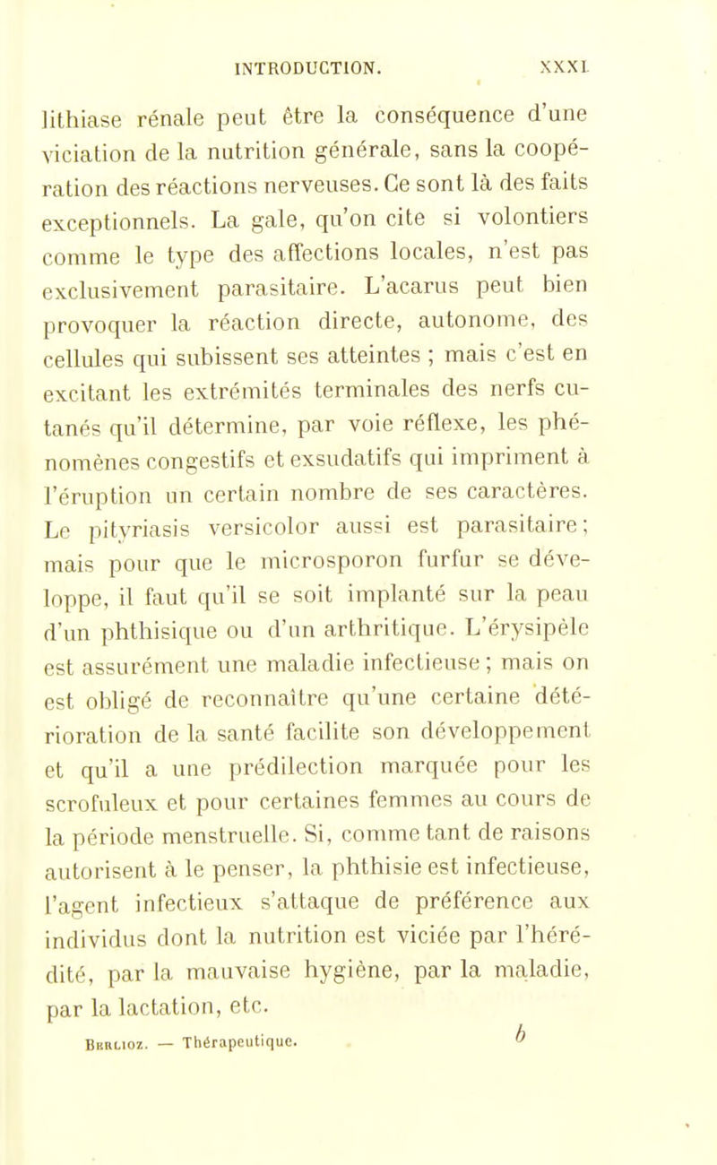 lithicase rénale peut être la conséquence d'une vicialion de la nutrition générale, sans la coopé- ration des réactions nerveuses. Ce sont là des faits exceptionnels. La gale, qu'on cite si volontiers comme le type des affections locales, n'est pas exclusivement parasitaire. L'acarus peut bien provoquer la réaction directe, autonome, des cellules qui subissent ses atteintes ; mais c'est en excitant les extrémités terminales des nerfs cu- tanés qu'il détermine, par voie réflexe, les phé- nomènes congestifs et exsudatifs qui impriment à l'éruption un certain nombre de ses caractères. Le pityriasis versicolor aussi est parasitaire; mais pour que le microsporon furfur se déve- loppe, il faut qu'il se soit implanté sur la peau d'un phthisique ou d'un arthritique. L'érysipèle est assurément une maladie infectieuse ; mais on est obligé de reconnaître qu'une certaine dété- rioration delà santé facilite son développement et qu'il a une prédilection marquée pour les scrofuleux et pour certaines femmes au cours de la période menstruelle. Si, comme tant de raisons autorisent à le penser, la phthisie est infectieuse, l'agent infectieux s'attaque de préférence aux individus dont la nutrition est viciée par l'héré- dité, par la mauvaise hygiène, par la nmladie, par la lactation, etc. Berlioz. — Thérapeutique. b