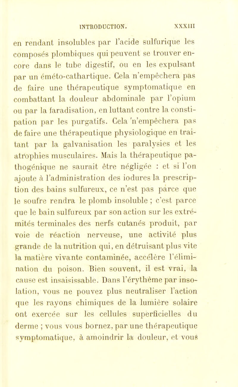 en rendant insolubles par l'acide sulfurique les composés plombiques qui peuvent se trouver en- core dans le tube digestif, ou en les expulsant par un éméto-cathartique. Cela n'empêchera pas de faire une thérapeutique symptomatique en combattant la douleur abdominale par l'opium ou par la faradisation, en luttant contre la consti- pation par les purgatifs. Cela 'n'empêchera pas défaire une thérapeutique physiologique en trai- tant par la galvanisation les paralysies et les atrophies musculaires. Mais la thérapeutique pa- thogénique ne saurait être négligée : et si l'on ajoute à l'administration des iodures la prescrip- tion des bains sulfureux, ce n'est pas parce que le soufre rendra le plomb insoluble ; c'est parce que le bain sulfureux par son action sur les extré- mités terminales des nerfs cutanés produit, par voie de réaction nerveuse, une activité plus grande de la nutrition qui, en détruisant plus vite la matière vivante contaminée, accélère l'élimi- nation du poison. Bien souvent, il est vrai, la cause est insaisissable. Dans l'érythème par inso- lation, vous ne pouvez plus neutraliser l'action que les rayons chimiques de la lumière solaire ont exercée sur les cellules superficielles du derme ; vous vous bornez, par une thérapeutique symptomatique, à amoindrir la douleur, et vous