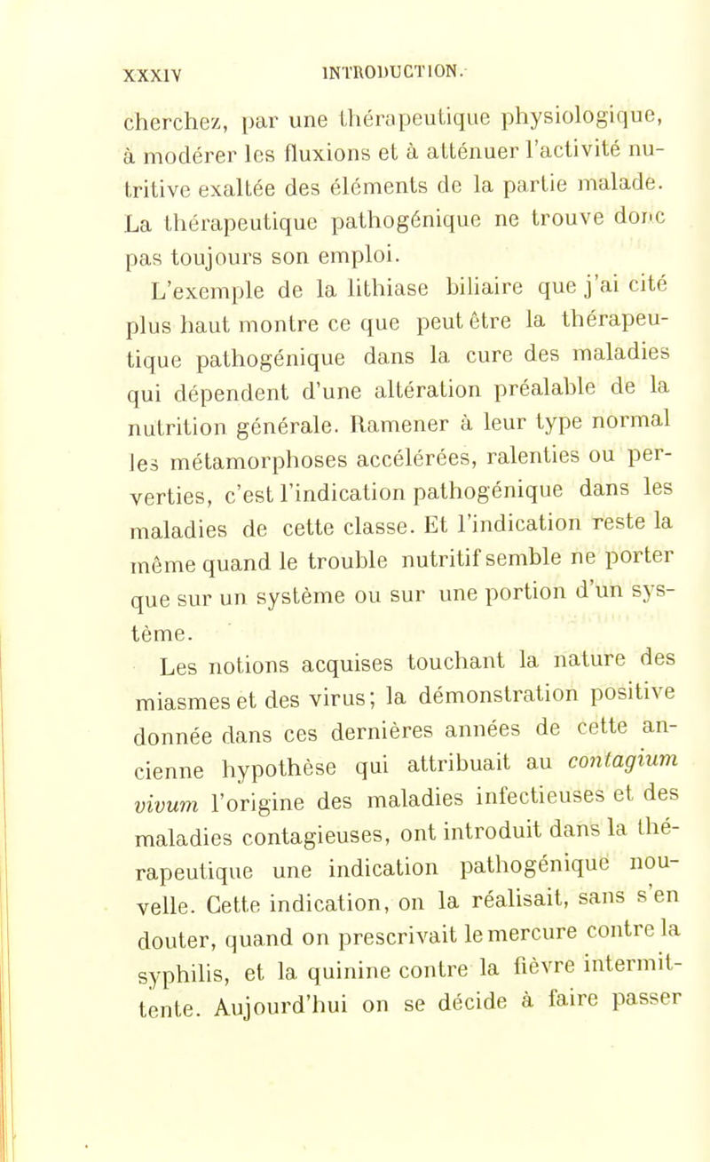 cherchez, par une thérapeutique physiologique, à modérer les fluxions et à atténuer l'activité nu- tritive exaltée des éléments de la partie malade. La thérapeutique pathogénique ne trouve doi-c pas toujours son emploi. L'exemple de la hthiase biliaire que j'ai cité plus haut montre ce que peut être la thérapeu- tique pathogénique dans la cure des maladies qui dépendent d'une altération préalable de la nutrition générale. Ramener à leur type normal les métamorphoses accélérées, ralenties ou per- verties, c'est l'indication pathogénique dans les maladies de cette classe. Et l'indication reste la même quand le trouble nutritif semble ne porter que sur un système ou sur une portion d'un sys- tème. Les notions acquises touchant la nature des miasmes et des virus; la démonstration positive donnée dans ces dernières années de cette an- cienne hypothèse qui attribuait au contagium vivum l'origine des maladies infectieuses et des maladies contagieuses, ont introduit dans la thé- rapeutique une indication pathogénique nou- velle. Cette indication, on la réalisait, sans s'en douter, quand on prescrivait le mercure contre la syphilis, et la quinine contre la fièvre intermit- tente. Aujourd'hui on se décide à faire passer