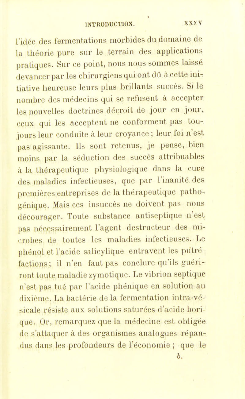 l'idée des fermentations morbides du domaine de la théorie pure sur le terrain des applications pratiques. Sur ce point, nous nous sommes laissé devancer par les chirurgiens qui ont dû à cette inir tiative heureuse leurs plus brillants succès. Si le nombre des médecins qui se refusent à accepter les nouvelles doctrines décroît de jour en jour, ceux qui les acceptent ne conforment pas tou- jours leur conduite à leur croyance ; leur foi n'est pas agissante. Ils sont retenus, je pense, bien moins par la séduction des succès attribuables à la thérapeutique physiologique dans la cuce des maladies infectieuses, que par l'inanitâ des premières entreprises de la thérapeutique patho- génique. Mais ces insuccès ne doivent pas nous décourager. Toute substance antiseptique n'est pas nécessairement l'agent destructeur des mi- crobes de toutes les maladies infectieuses. Le phénol et l'acide salicyhque entravent les putré factions ; il n'en faut pas conclure qu'ils guéri- ront toute maladie zymotique. Le vibrion septique n'est pas tué par l'acide phénique en solution au dixième. La bactérie de la fermentation intra-vé- sicale résiste aux solutions saturées d'acide bori- que. Or, remarquez que la médecine est obligée de s'attaquer à des organismes analogues répan- dus dans les profondeurs de l'économie ; que le b.