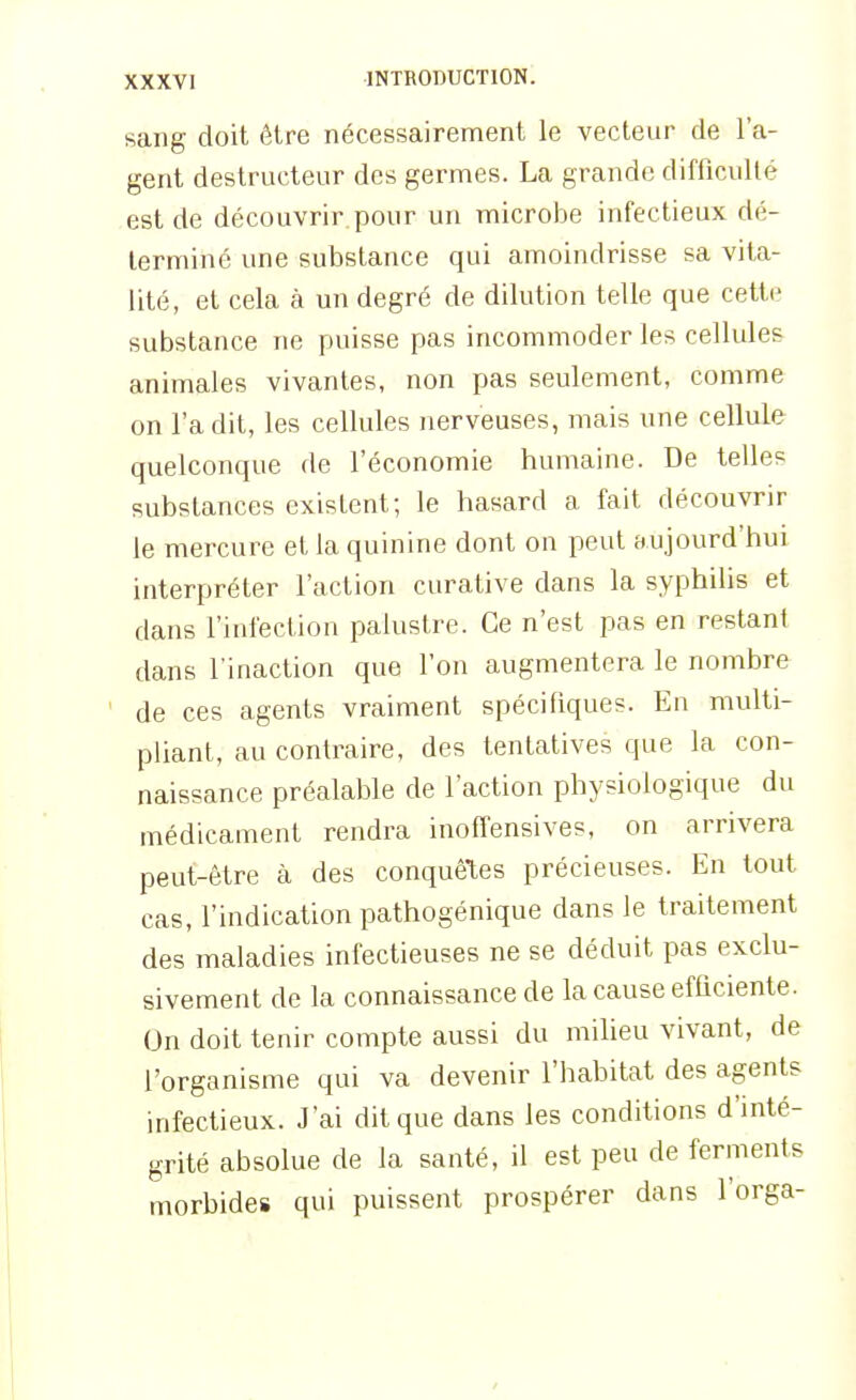 sang doit être nécessairement le vecteur de l'a- gent destructeur des germes. La grande difficulté est de découvrir.pour un microbe infectieux dé- terminé une substance qui amoindrisse sa vita- lité, et cela à un degré de dilution telle que cette substance ne puisse pas incommoder les cellules animales vivantes, non pas seulement, comme on l'a dit, les cellules nerveuses, mais une cellule quelconque de l'économie humaine. De telles substances existent; le hasard a fait découvrir le mercure et la quinine dont on peut aujourd'hui, interpréter l'action curative dans la syphilis et dans l'infection palustre. Ce n'est pas en restant dans l'inaction que l'on augmentera le nombre de ces agents vraiment spécifiques. En multi- pliant, au contraire, des tentatives que la con- naissance préalable de l'action physiologique du médicament rendra iiioffensives, on arrivera peut-être à des conquêtes précieuses. En tout cas, l'indication pathogénique dans le traitement des maladies infectieuses ne se déduit pas exclu- sivement de la connaissance de la cause efficiente. On doit tenir compte aussi du miheu vivant, de l'organisme qui va devenir l'habitat des agents infectieux. J'ai dit que dans les conditions d'inté- grité absolue de la santé, il est peu de ferments morbides qui puissent prospérer dans l'orga-