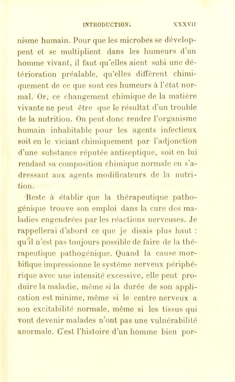 nisme humain. Pour que les microbes se dévelop- pent et se multiplient dans les humeurs d'un homme vivant, il faut qu'elles aient subi une dé- térioration préalable, qu'elles diffèrent chimi- quement de ce que sont ces humeurs à l'état nor- mal. Or, ce changement chimique de la matière vivante ne peut être que le résultat d'un trouble de la nutrition. On peut donc rendre l'organisme humain inhabitable pour les agents infectieux soit en le viciant chimiquement par l'adjonction d'une substance réputée antiseptique, soit en lui rendant sa composition chimique normale en s'a- dressant aux agents modificateurs de la nutri- tion. •Reste à établir que la thérapeutique patho- génique trouve son emploi dans la cure des ma- ladies engendrées par les réactions nerveuses. Je rappellerai d'abord ce que je disais plus haut : qu'il n'est pas toujours possible de faire de la thé- rapeutique pathogénique. Quand la cause mor- bifique impressionne le système nerveux périphé- rique avec une intensité excessive, elle peut pro- duire la maladie, même si la durée de son appli- cation est minime, même si le centre nerveux a son excitabilité normale, même si les tissus qui vont devenir malades n'ont pas une vulnérabilité anormale. C'est l'histoire d'un homme bien por-