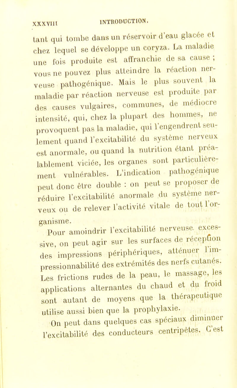 tant qui tombe dans un réservoir d'eau glacée et chez lequel se développe un coryza. La maladie une fois produite est affranchie de sa cause ; vous ne pouvez plus atteindre la réaction ner- veuse pathogénique. Mais le plus souvent la maladie par réaction nerveuse est produite par des causes vulgaires, communes, de médiocre intensité, qui, chez la plupart des hommes, ne provoquent pas la maladie, qui l'engendrent seu- lement quand l'excitabilité du système nerveux est anormale, ou quand la nutrition étant préa- lablement viciée, les organes sont particuhère- ment vulnérables. L'indication pathogénique peut donc être double : on peut se proposer de réduire l'excitabilité anormale du système ner- veux ou de relever l'activité vitale de tout l'or- ganisme. Pour amoindrir l'excitabilité nerveuse, exces- sive, on peut agir sur les surfaces de réception des impressions périphériques, atténuer 1 im- pressionnabilité des extrémités des nerfs cutanés. Les frictions rudes de la peau, le massage, les applications alternantes du chaud et du froid sont autant de moyens que la thérapeutique utihse aussi bien que la prophylaxie. On peut dans quelques cas spéciaux diminuer l'excitabilité des conducteurs centripètes. C'est