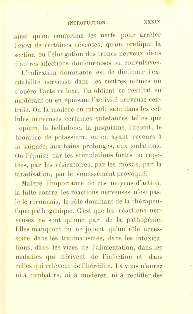 ainsi qu'on comprime les nerfs pour arrêter Vaura de certaines névroses, qu'on pratique la section ou l'élongation des troncs nerveux dans d'autres affections douloureuses ou convulsives. L'indication dominante est de diminuer l'ex- citabilité nerveuse dans les centres mêmes où s'opère l'acte réflexe. On obtient ce résultat en modérant ou en épuisant l'activité nerveuse cen- trale. On la modère en introduisant dans les cel- lules nerveuses certaines substances telles que l'opium, la belladone, la jusquiame, l'aconit, le bromure de potassium, ou en ayant recours à la saignée, aux bains prolongés, aux sudations. On l'épuisé par les stimulations fortes ou répé- tées, par les vésicatoires, par les moxas, par la faradisation, parle vomissement provoqué. Malgré l'importance de ces moyens d'action, la lutte contre les réactions nerveuses n'est pas, je le reconnais, le rôle dominant de la thérapeu- tique pathogénique. C'est que les réactions ner- veuses ne sont qu'une part de la pathogénie. Rlles manquent ou ne jouent qu'un rôle acces- soire dans les traumatismes, dans les intoxica tions, dans les vices de l'alimentation, dans les maladies qui dérivent de l'infection et dans celles qui relèvent de l'hérédité. Là vous n'aurez ni à combattre, ni à modérer, ni à rectifier des