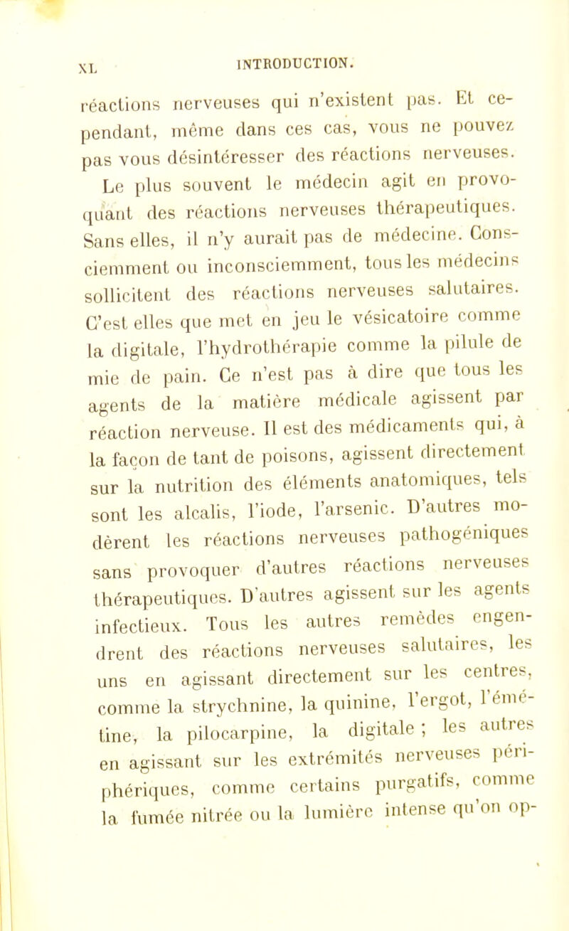 réactions nerveuses qui n'existent pas. Et ce- pendant, même dans ces cas, vous ne pouvez pas vous désintéresser des réactions nerveuses. Le plus souvent le médecin agit en provo- quant des réactions nerveuses thérapeutiques. Sans elles, il n'y aurait pas de médecine. Cons- ciemment ou inconsciemment, tous les médecins sollicitent des réactions nerveuses salutaires. C'est elles que met en jeu le vésicatoire comme la digitale, l'hydrothérapie comme la pilule de mie de pain. Ce n'est pas h dire que tous les agents de la matière médicale agissent par réaction nerveuse. Il est des médicaments qui, à la façon de tant de poisons, agissent directement sur la nutrition des éléments anatomiques, tels sont les alcahs, l'iode, l'arsenic. D'autres mo- dèrent les réactions nerveuses pathogéniques sans provoquer d'autres réactions nerveuses thérapeutiques. D'autres agissent sur les agents infectieux. Tous les autres remèdes engen- drent des réactions nerveuses salutaires, les uns en agissant directement sur les centres, comme la strychnine, la quinine, l'ergot, l'éme- tine, la pilocarpine, la digitale; les autres en agissant sur les extrémités nerveuses péri- phériques, comme certains purgatifs, comme la fumée nitrée ou la lumière intense qu'on op-