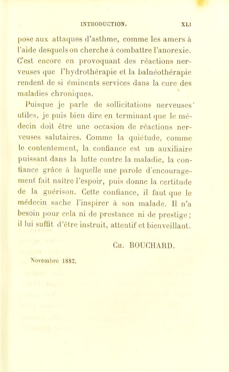 pose aux attaques d'asthme, comme les amers à l'aide desquels on cherche à combattre l'anorexie. C'est encore en provoquant des réactions ner- veuses que l'hydrothérapie et la balnéothérapie rendent de si éminents services dans la cure des maladies chroniques. * Puisque je parle de soUicitations nerveuses' utiles, je puis bien dire en terminant que le mé- decin doit être une occasion de réactions ner- veuses salutaires. Comme la quiétude, comme le contentement, la confiance est un auxiliaire puissant dans la lutte contre la maladie, la con- fiance grcàce à laquelle une parole d'encourage- ment fait naître l'espoir, puis donne la certitude de la guérison. Cette confiance, il faut que le médecin sache l'inspirer à son malade. Il n'a besoin pour cela ni de prestance ni de prestige ; il lui sufflt d'être instruit, attentif et bienveillant. Ch. BOUCHARD. Novembre 1882.