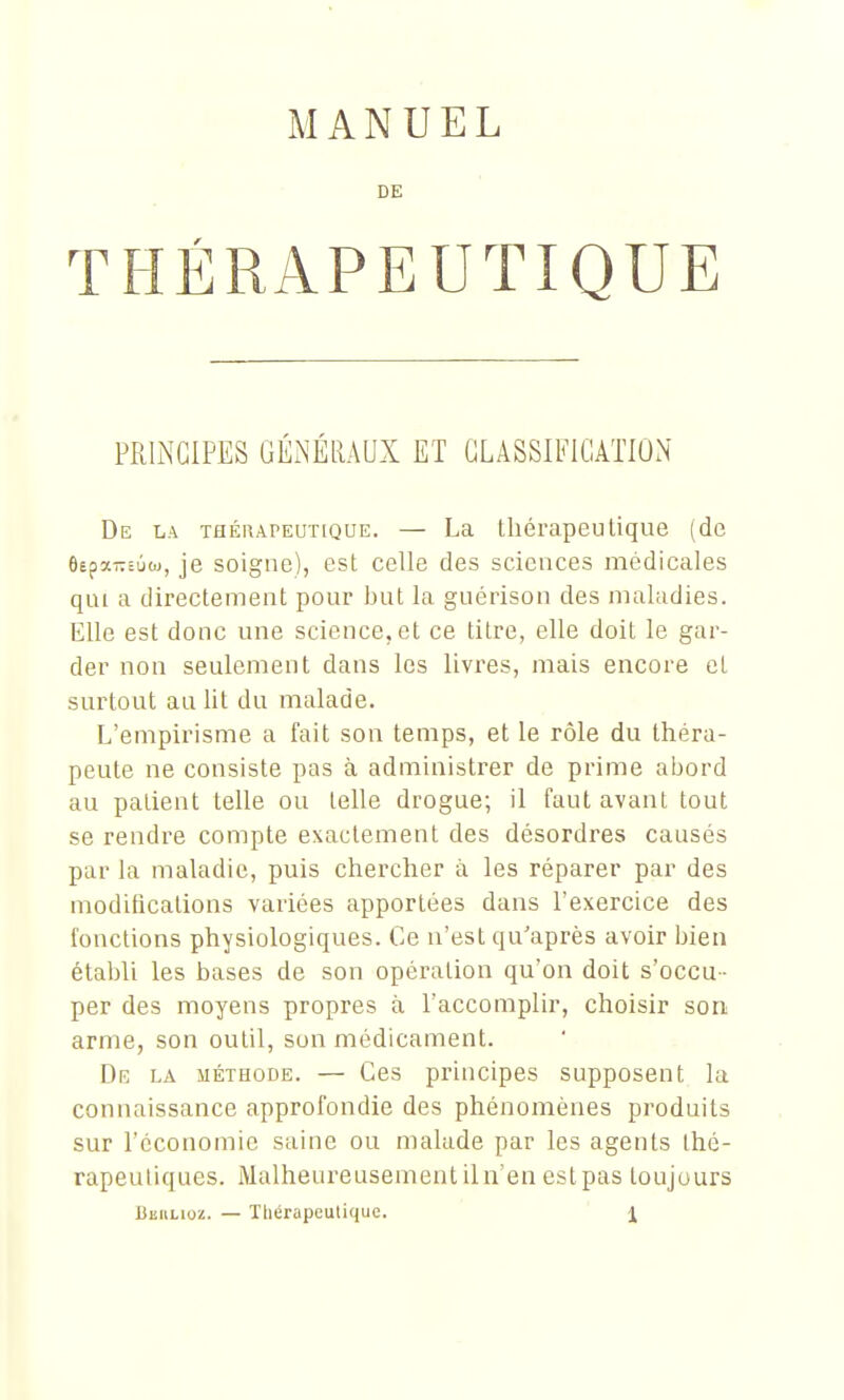 MANUEL DE THÉRAPEUTIQUE PRINCIPES GÉNÉRAUX ET CLASSIFICATION De la thérapeutique. — La thérapeutique (de ôspaTTcûoj, je soigne), est celle des sciences médicales qui a directement pour but la guérison des maladies. Elle est donc une science, et ce titre, elle doit le gar- der non seulement dans les livres, mais encore et surtout au lit du malade. L'empirisme a fait son temps, et le rôle du théra- peute ne consiste pas à administrer de prime abord au patient telle ou telle drogue; il faut avant tout se rendre compte exactement des désordres causés par la maladie, puis chercher à les réparer par des modifications variées apportées dans l'exercice des fonctions physiologiques. Ce n'est qu'après avoir bien établi les bases de son opération qu'on doit s'occu - per des moyens propres à l'accomplir, choisir son arme, son outil, son médicament. Dr la méthode. — Ces principes supposent la connaissance approfondie des phénomènes produits sur l'économie saine ou malade par les agents thé- rapeutiques. Malheureusement il n'en est pas toujours Beulioï. — Tliérapeutiquc.