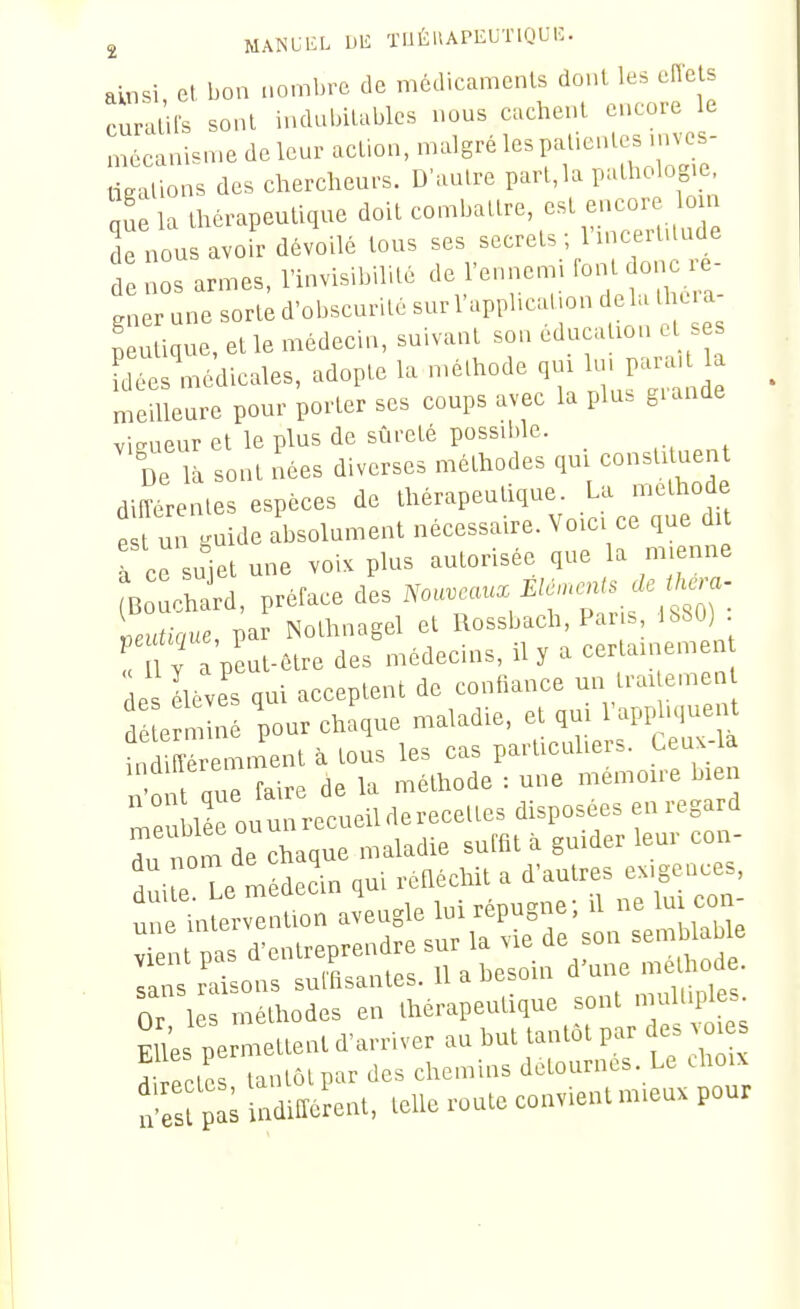 ainsi, et bon nombre de médicamenls dont les eiïels curalils sont indubitables nous cachent encore le mécanisme de leur action, migré les patientes mv^s- tigations des chercheurs. D'autre part,la Palholog.e nue la thérapeutique doit combattre, est encor o n de nous avoir dévoilé tous ses secrets; l'mcertUude d nos armes, l'invisibilité de l'ennemi font o,^ ré- gner une sorte d'obscurité sur l'application delà tl c.a peu ique, et le médecin, suivant son éducation et se d^ls médicales, adopte la n.éthode 1- J meilleure pour porter ses coups avec la plus giande vieueur et le plus de sûreté possible. DeTà sont nées diverses méthodes qui consti uent diUerenles espèces de thérapeutique. La méthode e un guide absolument nécessaire. Voici ce que dit à ce sujet une voix plus autorisée que la mienne ^ :cW, préface des ^o«i^^é...^^^^^^ LunV/ue, par Nothnagel et Rossbach, Pai s, 1680 ! 1 y a peut-être des médecins, il y a certainem a Lves qui acceptent de confiance un traUemen d e n iné pour chaque maladie, et qm l'appliquent indifîéremment à tous les cas particuliers, teux-la r^^^ont que faire de la méthode : une mémoire bien riée ouunrecueilderecettes disposées en regard ^. nom de chaque maladie suffit à guider leur con- f p Te médecin qui refléchit a d'autres exigences, fne in erv — 1- ^^^^^T' ' '^Z -^^-ir:x::irnVh^^^^^ <;ans raisons suinsaiue&. ii ir,,^iûc: Or lés mélhodes en ,h«rapeuli,ue sonl .m.ll.pl«- EUe metle»t d'an-.ver au but tau.ot par es v„ rZL laulôl par Jes chemins détoarncs. Le ihoix 'S ;:; »„l, .eue route eouv.ent mieux pour
