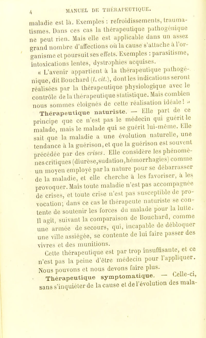 maladie est là. Exemples : refroidissements, truuma- tismes. Dans ces cas la thérapeutique pathogùnique ne peut rien. Mais elle est applicable dans un assez grand nombre d'affections où la cause s'attache à l'or- ganisme et poursuit ses effets. Exemples : parasitisme, intoxications lentes, dystrophies acquises. « L'avenir appartient à la thérapeutique pathogé- nique, dit Bouchard (/. cit.), dont les indications seront réalisées par la thérapeutique physiologique avec le contrôle de la thérapeutique statistique. Mais combien nous sommes éloignés de cette réaUsation idéale! Thérapeutique naturiste. — Elle part de ce principe que ce n'est pas le médecin qui guérit le malade, mais le malade qui se guérit lui-même. Elle sait que la maladie a une évolution naturelle, une tendance à la guérison, et que la guérison est souvent précédée par des crises. Elle considère les phénomè- nes critiques (diurèse,sudation,hémorrhagies) comme un mo-yen emplové parla nature pour se débarrasser de la maladie, et elle cherche à les favoriser, à les provoquer. Mais toute maladie n'est pas accompagnée de crises, et toute crise n'est pas susceptible de pro- vocation; dans ce cas le thérapeute naturiste se con- tente de soutenir les forces du malade pour la lutte. 11 agit suivant la comparaison de Bouchard, comme une armée de secours, qui, incapable de dél>loquer une ville assiégée, se contente de lui faire passer des vivres et des munitions. Cette thérapeutique est par trop insuffisante, et ce n'est pas la peine d'être médecin pour l'appliquer. Nous pouvons et nous devons faire plus. Thérapeutique symptomatique. — Celle-ci, sans s'inquiéter de la cause et de l'évolution des mala-