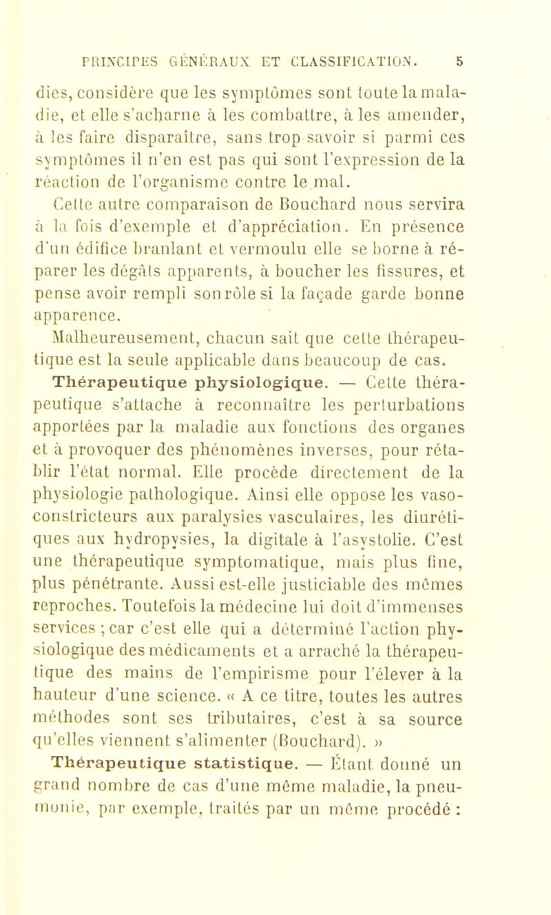 dics, considère que les symplônies sont (oute la mala- die, et elle s'acharne à les combattre, à les amender, à les faire disparaître, sans trop savoir si parmi ces symptômes il n'en est pas qui sont l'expression de la réaction de l'organisme contre le mal. Cette autre comparaison de Bouchard nous servira à la fois d'exemple et d'appréciation. En présence d'un édifice branlant et vermoulu elle se borne à ré- parer les dégâls apparents, à boucher les fissures, et pense avoir rempli sonrùlesi la façade garde bonne apparence. Malheureusement, chacun sait que celte thérapeu- tique est la seule applicable dans beaucoup de cas. Thérapeutique physiologique. — Celle théra- peutique s'attache à reconnaître les perlurbations apportées par la maladie aux fonctions des organes et à provoquer des phénomènes inverses, pour réta- blir l'état normal. Elle procède directement de la physiologie pathologique. Ainsi elle oppose les vaso- constricteurs aux paralysies vasculaires, les diuréti- ques aux hydropysies, la digitale à l'asystolie. C'est une thérapeutique symptomatique, mais plus fine, plus pénétrante. Aussi est-elle justiciable des mûmes reproches. Toutefois la médecine lui doit d'immenses services-, car c'est elle qui a déterminé l'action phy- siologique des médicaments et a arraché la thérapeu- tique des mains de l'empirisme pour l'élever à la hauteur d'une science. « A ce titre, toutes les autres méthodes sont ses tributaires, c'est à sa source qu'elles viennent s'alimenter (Bouchard). » Thérapeutique statistique. — Étant donné un grand nombre de cas d'une môme maladie, la pneu- monie, p;ir exemple, traités par un môme procédé: