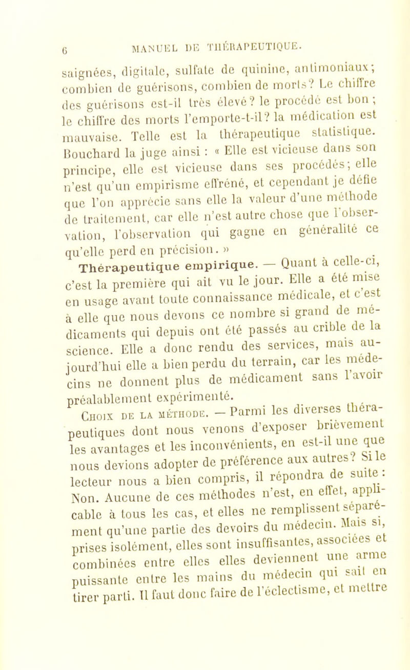 saignées, digilale, suliale de quinine, anlimoniaux ; combien de guérisons, comijien do morls? Le chiffre des guérisons est-il très élevé? le procédé est bon ; le chiffre des morts l'emporte-t-il? la médication est mauvaise. Telle est la thérapeutique statistique. Bouchard la juge ainsi : « Elle est vicieuse dans son principe, elle est vicieuse dans ses procédés ; elle n'est qu'un empirisme effréné, et cependant je défie que l'on apprécie sans elle la valeur d'une méthode de traitement, car elle n'est autre chose que loljser- vation, l'observation qui gagne en généralité ce qu'elle perd en précision. » Théraijeutique empirique. — Quant à celle-ci, c'est la première qui ait vu le jour. Elle a été mise en usage avant toute connaissance médicale, et c est à elle que nous devons ce nombre si grand de mé- dicaments qui depuis ont été passés au crible de la science. Elle a donc rendu des services, mais au- jourd'hui elle a bien perdu du terrain, car les méde- cins ne donnent plus de médicament sans 1 avoir préalablement expérimenté. Choix de la méthode. - Parmi les diverses théra- peutiques dont nous venons d'exposer brièvement les avantages et les inconvénients, en est-il une que nous devions adopter de préférence aux autres? Si le lecteur nous a bien compris, il répondra de suite . Non. Aucune de ces méthodes n'est, en effet, appu- cable à tous les cas, et elles ne remplissent séparé- ment qu'une partie des devoirs du médecin. Maib si prises isolément, elles sont insuffisantes, associées et combinées entre elles elles deviennent une arme puissante entre les mains du médecin q^^^^^^' tirer parti. 11 faut donc faire de l'éclectisme, et mettre