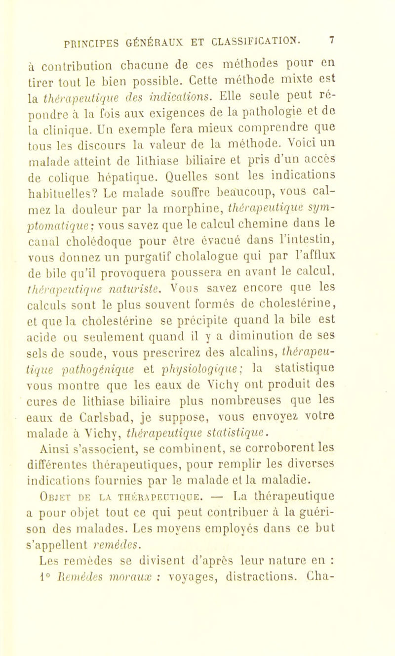 à conlribution chacune de ces méthodes pour en tirer tout le bien possible. Cette méthode mixte est la thérapeutique des indications. Elle seule peut ré- pondre à la fois aux exigences de la pathologie et de la clinique. Un exemple fera mieux comprendre que tous les discours la valeur de la méthode. Voici un malade atteint de lithiase biliaire et pris d'un accès de colique hépatique. Quelles sont les indications habituelles? Le malade souffre beaucoup, vous cal- mez la douleur par la morphine, thérapeutique sym- ptomatique: vous savez que le calcul chemine dans le canal cholédoque pour être évacué dans l'intestin, vous donnez un purgatif cholalogue qui par l'afflux de bile qu'il provoquera poussera en avant le calcul, thrrapeutiqiie naturiste. Vous savez encore que les calculs sont le plus souvent formés de cholestérine, et que la cholestérine se précipite quand la bile est acide ou seulement quand il y a diminution de ses sels de soude, vous prescrirez des alcalins, thérapeu- tique pathogénique et physiologique ; la statistique vous montre que les eaux de Vichy ont produit des cures de lithiase biliaire plus nombreuses que les eaux de Carlsbad, je suppose, vous envoyez votre malade à Vichy, thérapeutique statistique. Ainsi s'associent, se combinent, se corroborent les différentes thérapeutiques, pour remplir les diverses indications fournies par le malade et la maladie. Objet de la thérapeutique. — La thérapeutique a pour objet tout ce qui peut contribuer à la guéri- son des malades. Les moyens employés dans ce but s'appellent remèdes. Les remèdes se divisent d'après leur nature en : i° Ilcnièdes moraux : voyages, distractions. Cha-