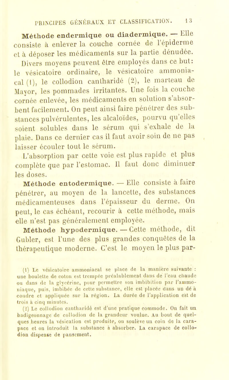 Méthode endermique ou diadermique. — Elle consiste à enlever la couche cornée de l'épiderme et à déposer les médicaments sur la partie dénudée. Divers moyens peuvent être employés dans ce but: le vésicatoire ordinaire, le vésicatoire ammonia- cal (1), le collodion canlharidé (2), le marteau de Mayor, les pommades irritantes. Une fois la couche cornée enlevée, les médicaments en solution s'absor- bent facilement. On peut ainsi faire pénétrer des sub- stances pulvérulentes, les alcaloïdes, pourvu qu'elles soient solubles dans le sérum qui s'exhale de la plaie. Dans ce dernier cas il faut avoir soin de ne pas laisser écouler tout le sérum. L'absorption par cette voie est plus rapide et plus complète que par l'estomac. 11 faut donc diminuer les doses. Méthode entodermique. — Elle consiste à faire pénétrer, au moyen de la lancette, des substances médicamenteuses dans l'épaisseur du derme. On peut, le cas échéant, recourir à cette méthode, mais elle n'est pas généralement employée. Méthode hypodermique. — Cette méthode, dit Gubler, est l'une des plus grandes conquêtes de la thérapeutique moderne. C'est le moyen le plus par- (1) Le \ésicaloire ammoniacal se place <ie la manière suivante : une boulette de coton est trempée préalablement dans de l'eau cliaude ou dans de la glycérine, pour pcrmellrc son imbibition par l'ammo- niaque, puis, imbibée de cette substance, elle est placée dans un dé à coudre et appliquée sur la région. La durée de l'application est de trois à cinq minutes. (i) Le collodion cantlinridé est d'une pratique commode. On fait un badigeonnage de collodion de la grandeur •voulue. Au bout de quel- ques heures la vésication est produite, ou soulève un coin de la cara- pace et on introduit la substance à absorber. La carapace de collo- dion dispense de pansement.