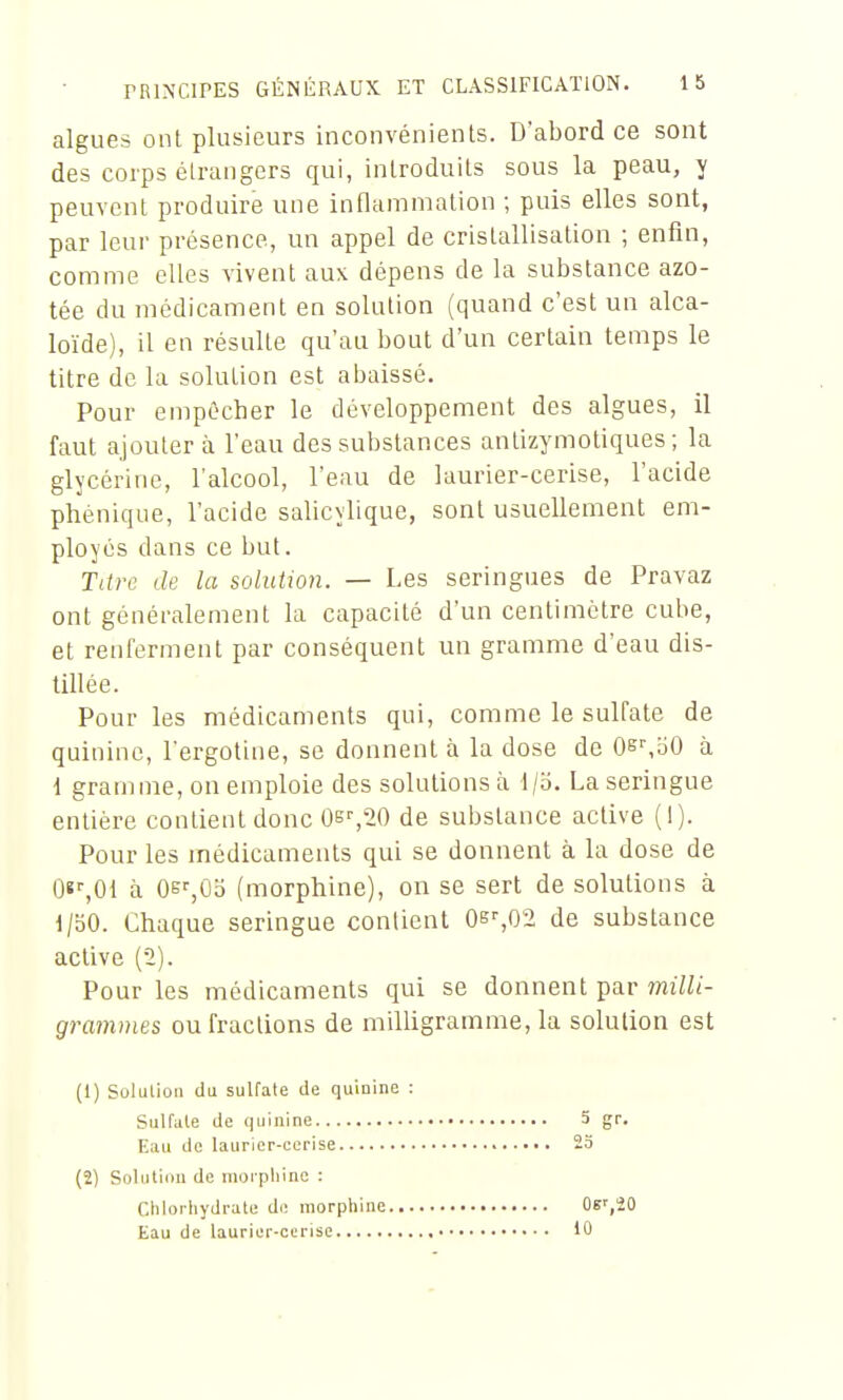 algues ont plusieurs inconvénients. Dabord ce sont des corps étrangers qui, introduits sous la peau, y peuvent produire une inflammation ; puis elles sont, par leur présence, un appel de cristallisation ; enfin, comme elles vivent aux dépens de la substance azo- tée du médicament en solution (quand c'est un alca- loïde), il en résulte qu'au bout d'un certain temps le titre de la solution est abaissé. Pour empêcher le développement des algues, il faut ajouter à l'eau des substances antizymotiques ; la glycérine, l'alcool, l'eau de laurier-cerise, l'acide phénique, l'acide salicylique, sont usuellement em- ployés dans ce but. Titre de la solution. — Les seringues de Pravaz ont généralement la capacité d'un centimètre cube, et renferment par conséquent un gramme d'eau dis- tillée. Pour les médicaments qui, comme le sulfate de quinine, l'ergotine, se donnent à la dose de Oe^oO à 1 gramme, on emploie des solutions à t/b. La seringue entière contient donc Os^^O de substance active (1). Pour les médicaments qui se donnent à la dose de Of ,01 à Oei-jOb (morphine), on se sert de solutions à 1/bO. Chaque seringue contient 0b%02 de substance active (2). Pour les médicaments qui se donnent par 7nilli- grammes ou fractions de milligramme, la solution est (1) Solulioii da sulfate de quinine : Sulfule de quinine 5 gr. Eau de laurier-cerise 23 (2) Solution de morphine : Chlorhydrate do morphine Oe',20 Eau de laurier-cerise 10