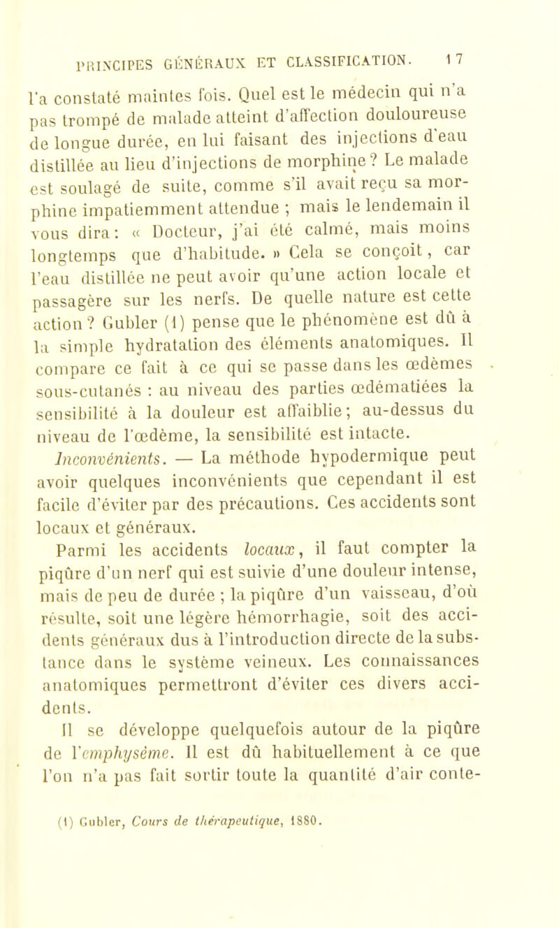 la constaté maintes fois. Qnel est le médecin qui n'a pas trompé de malade atteint d'affection douloureuse de longue durée, en lui faisant des injections d'eau distillée au lieu d'injections de morphine? Le malade est soulagé de suite, comme s'il avait reçu sa mor- phine impatiemment attendue ; mais le lendemain il vous dira: « Docteur, j'ai été calmé, mais moins longtemps que d'habitude. » Cela se conçoit, car l'eau distillée ne peut avoir qu'une action locale et passagère sur les nerfs. De quelle nature est cette action ? Gubler (i) pense que le phénomène est dû à la simple hydratation des cléments analomiques. Il compare ce fait à ce qui se passe dans les œdèmes sous-cutanés : au niveau des parties œdématiées la sensibilité à la douleur est afl'aiblie; au-dessus du niveau de l'œdème, la sensibilité est intacte. Inconvénients. — La méthode hypodermique peut avoir quelques inconvénients que cependant il est facile d'éviter par des précautions. Ces accidents sont locaux et généraux. Parmi les accidents locaux, il faut compter la piqûre d'un nerf qui est suivie d'une douleur intense, mais de peu de durée ; la piqûre d'un vaisseau, d'où résulte, soit une légère hémorrhagie, soit des acci- dents généraux dus à l'introduction directe de la subs- tance dans le système veineux. Les connaissances anatomiques permettront d'éviter ces divers acci- dents. Il se développe quelquefois autour de la piqûre de Vcmphysème. Il est dû habituellement à ce que l'on n'a pas fait sortir toute la quantité d'air conte-