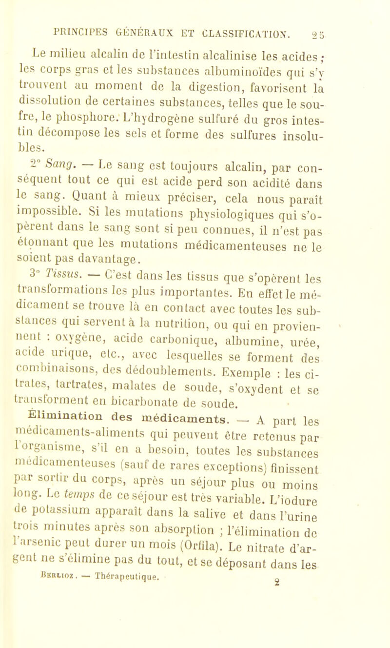 Le milieu alcalin de l'intestin alcalinise les acides; les corps gras elles substances albuminoïdes qui s'y trouvent au moment de la digestion, favorisent là dissolution de certaines substances, telles que le sou- fre, le phosphore. L'hydrogène sulfuré du gros intes- tin décompose les sels et forme des sulfures insolu- bles. ■2° Scmg. — Le sang est toujours alcalin, par con- séquent tout ce qui est acide perd son acidité dans le sang. Quant à mieux préciser, cela nous paraît impossible. Si les mutations physiologiques qui s'o- pèrent dans le sang sont si peu connues, il n'est pas étonnant que les mutations médicamenteuses ne le soient pas davantage. 3° Tissus. — C'est dans les tissus que s'opèrent les transformations les plus importantes. En effet le mé- dicament se trouve là en contact avec toutes les sub- stances qui servent ci la nutrition, ou qui en provien- nent : oxygène, acide carbonique, albumine, urée, acide urique, etc., avec lesquelles se forment des combinaisons, des dédoublements. Exemple : les ci- trates, tartrates, malates de soude, s'oxydent et se transforment en bicarbonate de soude. Élimination des médicaments. — A part les médicaments-aliments qui peuvent être retenus par 1 organisme, s'il en a besoin, toutes les substances médicamenteuses (sauf de rares exceptions) finissent par sortir du corps, après un séjour plus ou moins long. Le temps de ce séjour est très variable. L'iodure de potassuim apparaît dans la salive et dans l'urine trois minutes après son absorption ; l'élimination de 1 arsenic peut durer un mois (Ortlla). Le nitrate d'ar- gent ne s'élimine pas du tout, et se déposant dans les liERLioz. — Thérapeutique. ■ 2