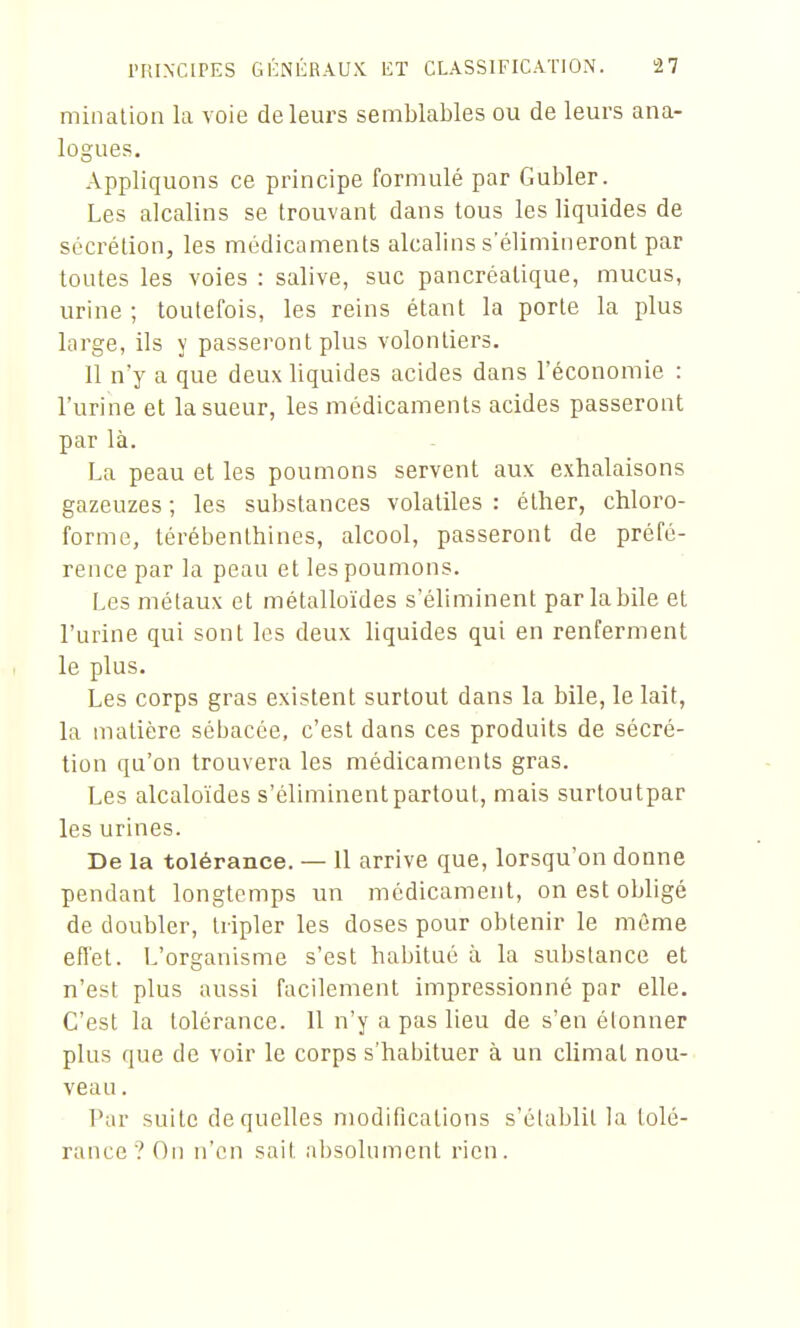 minalion la voie de leurs semblables ou de leurs ana- logues. Appliquons ce principe formulé par Gubler. Les alcalins se trouvant dans tous les liquides de sécrétion, les médicaments alcalins s élimineront par toutes les voies : salive, suc pancréatique, mucus, urine ; toutefois, les reins étant la porte la plus large, ils y passeront plus volontiers. 11 n'y a que deux liquides acides dans l'économie : l'urine et la sueur, les médicaments acides passeront par là. La peau et les poumons servent aux exhalaisons gazeuzes ; les substances volatiles : éther, chloro- forme, térébenthines, alcool, passeront de préfé- rence par la peau et les poumons. Les métaux et métalloïdes s'éliminent parlabile et l'urine qui sont les deux liquides qui en renferment le plus. Les corps gras existent surtout dans la bile, le lait, la matière sébacée, c'est dans ces produits de sécré- tion qu'on trouvera les médicaments gras. Les alcaloïdes s'éliminent partout, mais surtoutpar les urines. De la tolérance. — 11 arrive que, lorsqu'on donne pendant longtemps un médicament, on est obligé de doubler, tripler les doses pour obtenir le même effet. L'organisme s'est habitué à la substance et n'est plus aussi facilement impressionné par elle. C'est la tolérance. Il n'y a pas lieu de s'en étonner plus que de voir le corps s'habituer à un climat nou- veau . Pur suite de quelles modifications s'établit la tolé- rance? On n'en sait absolument rien.