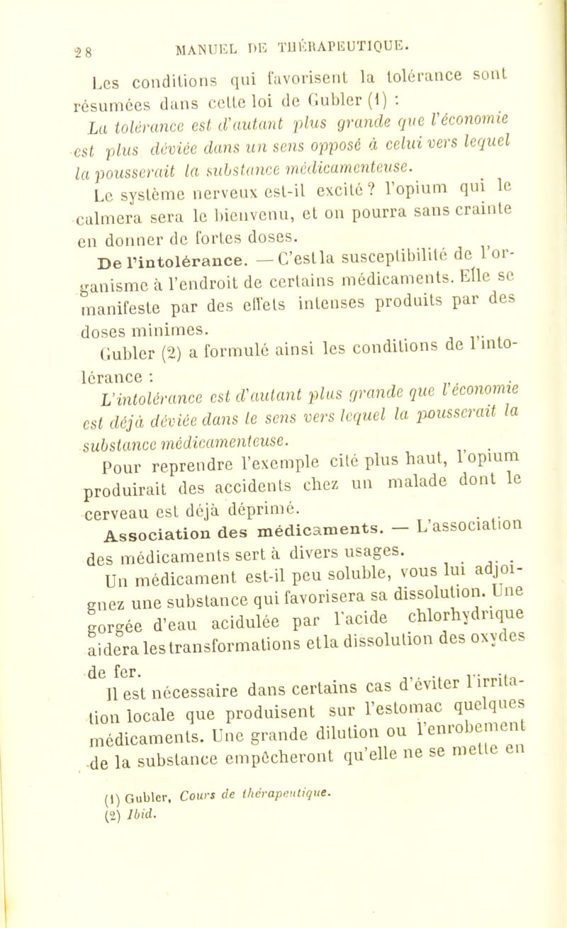 Les coadiUons qui l'avorisent la tolérance sont résumées dans cette loi de Gubler(t) : La tolérance est d'autant plus grande que l'économie ■ est plus déviée dans un sens opposé à celui vers lequel la pousserait la mbsiance médicamenteuse. Le système nerveux est-il excité ? l'opium qui le calmera sera le l)iciivcnu, et on pourra sans crainte en donner de fortes doses. De rintolérance. — C'est la susceplibililé de 1 or- ganisme à l'endroit de certains médicaments. Elle se manifeste par des elïels intenses produits par des doses minimes. Gubler (2) a formulé ainsi les conditions de 1 into- lérance : „ ■ Vintolérance est d'autant plus grande que l économie est déjà déviée dans le sens vers lequel la pousserait la substance médicamenteuse. Pour reprendre l'exemple cilé plus haut, 1 opium produirait des accidents chez un malade dont le cerveau est déjà déprimé. Association des médicaments. - L'association des médicaments sert à divers usages. _ _ Un médicament est-il peu soluble, vous lui adjoi- gnez une substance qui favorisera sa dissolution. Une gorgée d'eau acidulée par l'acide chlorhydnque aideralestransformations etla dissolution des oxydes de fer n est nécessaire dans certains cas d'éviter l irrita- lion locale que produisent sur l'estomac quelques médicamenls. Une grande dilution ou l'enrobement .de la substance empôcheront qu'elle ne se mette en (1) Gublor. Cours de Ihérapciitique. (2) Ibid.