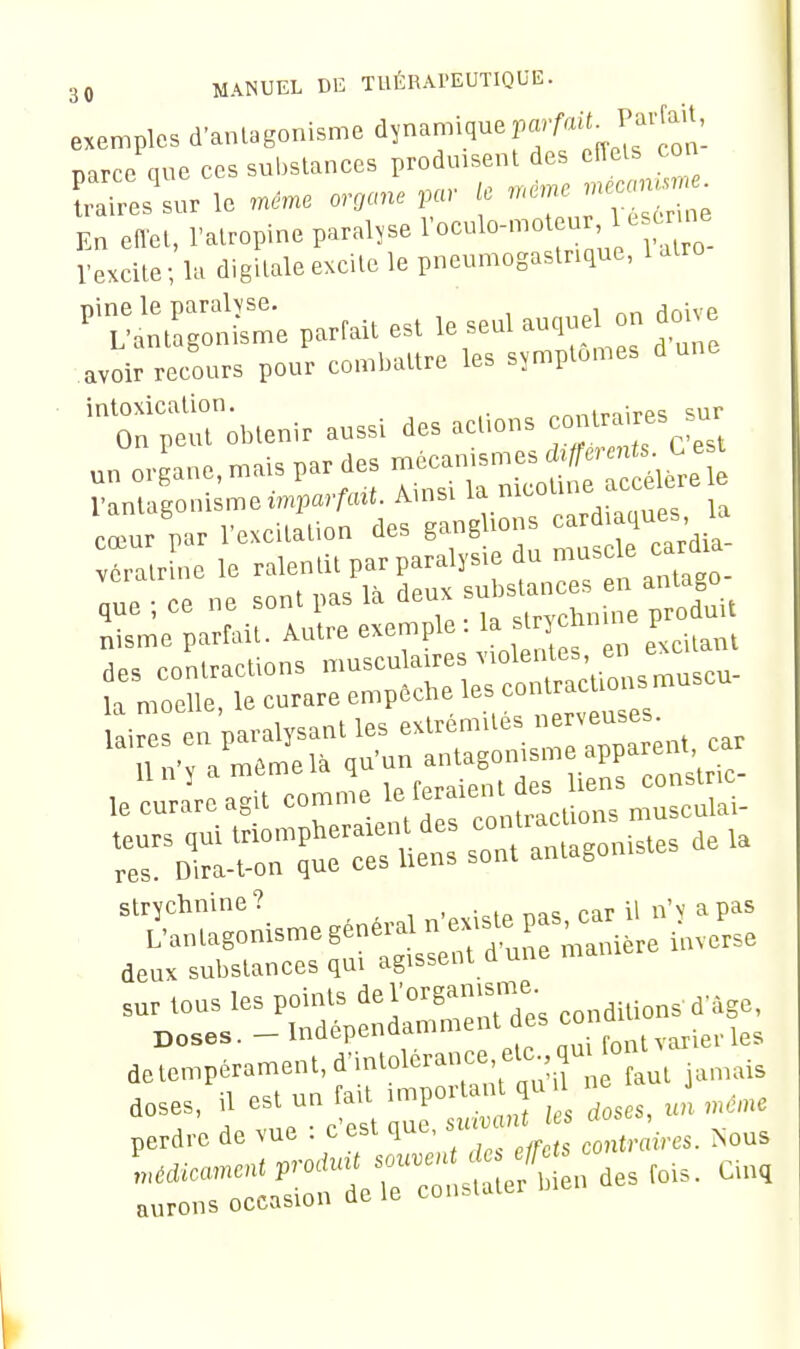exemples d'antagonisme 'iy^^^.'^^^ f ^ J^eon- Darce que ces substances produisent des eiïels con S'^r le ..ne organe ,ar ie n.nre En effet, l'atropine paralyse roculoM.ot u , Uscx^^^^^ l'excite; la digitale excite le pneumogastrique, 1 atro ^Ta:t^;::::^parraUestleseulau,^^o^ avoir recours pour combattre les symptômes dune intoxication. nnninirps sur On peut obtenir aussi des acl.ons ^^^^^^^^ un organe, mais par des r-^^^l^^'^';;^:^^ l'antagonisme imparAut. Âmsi la '^'''^'''^'^'^T \^ cœur par l'excitation des ganglions cardiaques la deux substances qui agissent dune mai perd,-, d» vu. : c'est que, «a. .. * •