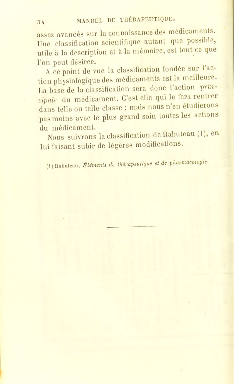 assez avancés sur la connaissance des médicamenls. Une classification scientifique autant que possible, utile à la description et à la mémoire, est tout ce que l'on peut désirer. ^ A ce point de vue la classification fondée sur 1 ac- tion physiologique des médicaments est la meilleure. La base de la classification sera donc l'action prin- cipale du médicament. C'est elle qui le fera rentrer dans telle ou telle classe ; mais nous n'en étudierons pas moins avec le plus grand soin toutes les actions du médicament. Nous suivrons la classification de Rabuteau (t), en lui faisant subir de légères modifications. (1) nabuteau, Éléments de Ihéraptulique et de pharmacologie.