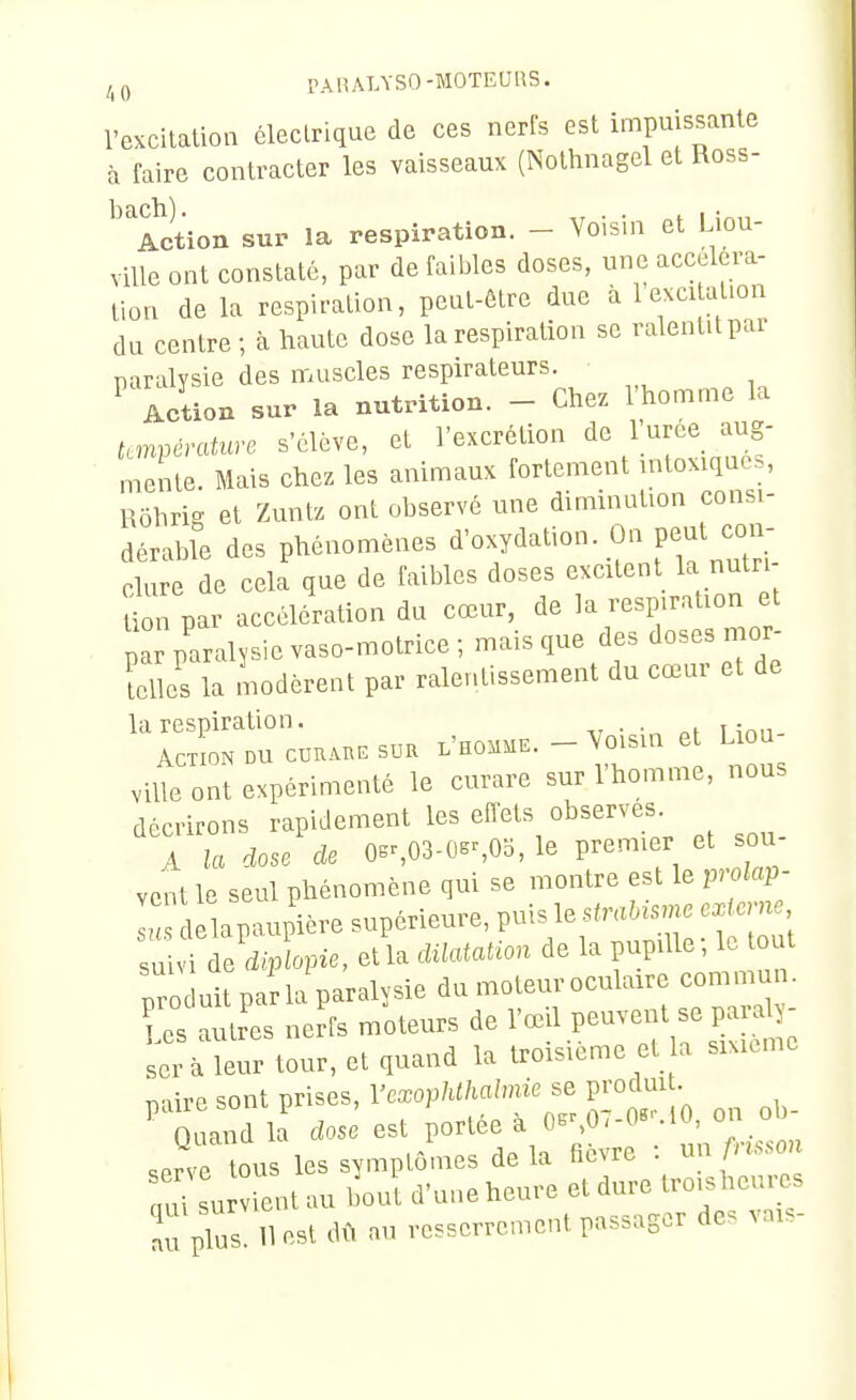 PAR ATASO-MOTEURS. l'excitation éleclnque de ces nerfs est impuissante à faire contracter les vaisseaux (Nolhnagel el Ross- Action sur la respiration. - Voisin et Liou- viUe ont constaté, par de faibles doses, une accelera- lion de la respiration, peut-être due à 1 excitation du centre ; à haute dose la respiration se ralentit par paralysie des muscles respirateurs. ^ Action sur la nutrition. - Chez l'homme la Umvèratuve s'élève, et l'excrétion de 1 urce aug- mente. Mais chez les animaux fortement intoxiques, Rôhrig et Zuntz ont observé une diminution consi- dérable des phénomènes d'oxydation. On peut con dure de cela que de faibles doses excitent la nutri- Uon par accélération du cœur, de la respiration et pa paralysie vaso-motrice-, mais que des doses mor- felîes la modèrent par ralentissement du cœur et de la respiration. ,, Action du ccuAnE sur l'homme. - Voisin et Liou ville ont expérimenté le curare sur l'homme, nous décrirons rapidement les effets observes A la dose de 0er,03-0ss05, le premier et sou vent le seul phénomène qui se montre est le prokp- L 1 lapaupière supérieure, puis le strah^s^rœ .xtome Z^l'dX^e, etla dilatation de la pupille-, le out produit parla paralysie du moteur oculaire commun. Z .nL nerfs moteurs de l'œil P-vent se pai^- ser à leur tour, et quand la troisième et a sixième relire sont prises, Vexophthalmie se prodmt. '^^Q and la dose est Portée à 0.^07-0«M on ^^^^^^^^ serve tous les symptômes delà fièvre : unfns.on r su ient au bout d'une heure et dure troisheures ^plus 11 est dû au resserrement passager des vais-