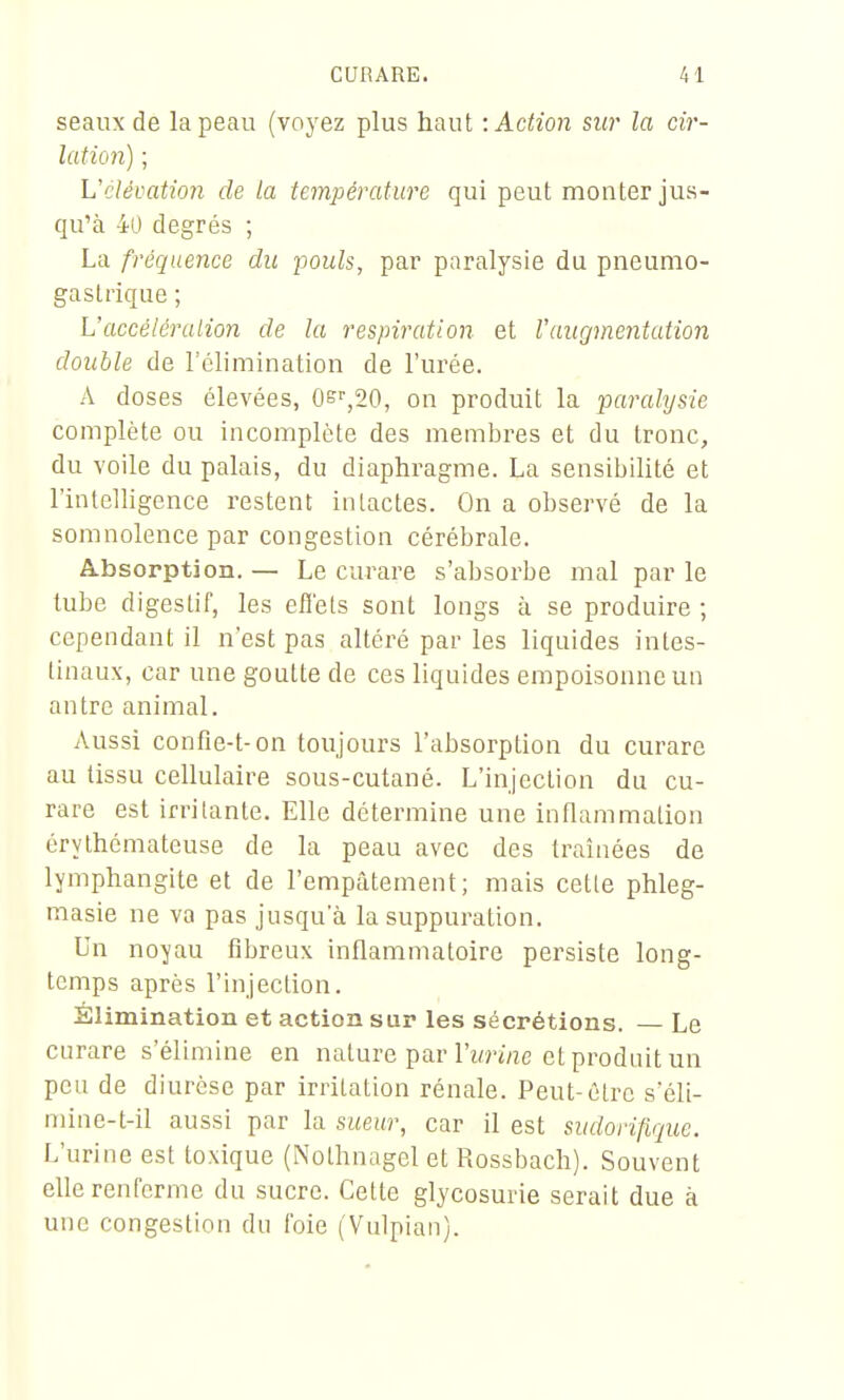 seaux de la peau (voyez plus haut '.Action sur la cir- lation) ; Vclévation de la température qui peut monter jus- qu'à 40 degrés ; La fréquence du pouls, par pnralysie du pneumo- gastrique ; L'accélération de la respiration et F augmentation double de l'élimination de l'urée. A doses élevées, 0s'',20, on produit la ■paralysie complète ou incomplète des membres et du tronc, du voile du palais, du diaphragme. La sensibilité et l'intelligence restent intactes. On a observé de la somnolence par congestion cérébrale. Absorption. — Le curare s'absorbe mal par le tube digestif, les effets sont longs à se produire ; cependant il n'est pas altéré par les liquides intes- tinaux, car une goutte de ces liquides empoisonne un antre animal. Aussi confie-t-on toujours l'absorption du curare au tissu cellulaire sous-cutané. L'injection du cu- rare est irritante. Elle détermine une inflammation érythémateuse de la peau avec des traînées de lymphangite et de l'empâtement; mais cette phleg- masie ne va pas jusqu'à la suppuration. Un noyau fibreux inflammatoire persiste long- temps après l'injection. Élimination et action sur les sécrétions. — Le curare s'élimine en nature par l'wnne et produit un peu de diurèse par irritation rénale. Peut-être s'éli- mine-t-il aussi par la sueur, car il est smlorifique. L'urine est toxique (Nothnagel et Rossbach). Souvent elle renferme du sucre. Cette glycosurie serait due à une congestion dn foie (Vnlpian).