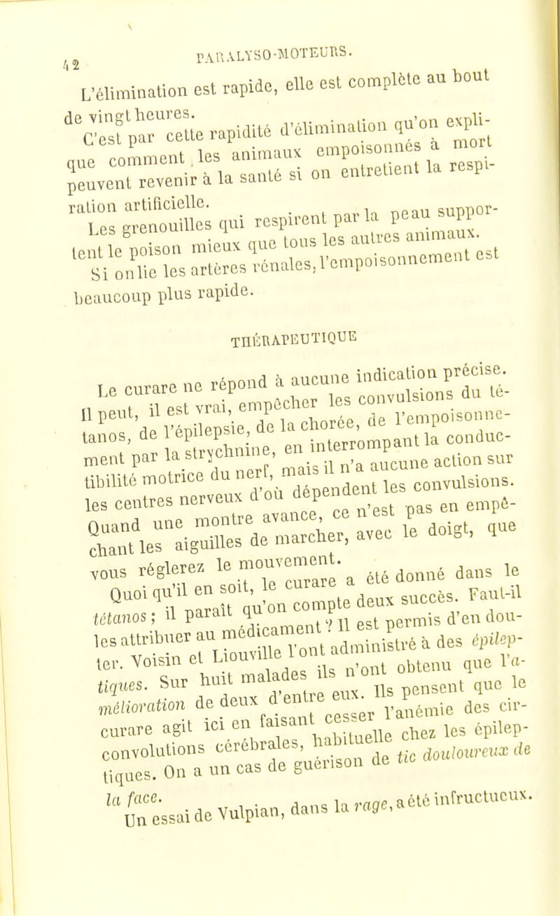 ^2 l^VUALYHO-MOTEUr.S. ' L'élirainalion asl rapid», elle est compile ai boul '^C'êsfprreL rapidité «llm'.naUon ,u-o. «pU- peuvent revenir a la faanic bi ralion artificielle. npm suppor- T P. grenouilles qui respirent parla peau supy beaucoup plus rapide. 11 peut, «''\''7f\°Lrt, °le l'cmpoisonnc- les centres nerveux i'» =f^*=^ en en,p8- vous réglerez ^ <i„„„é dans le QuoHu'il en -j^^™; : te deux sucées. Faut-il Ittanos ; Il parait qu » ^'eu dou- les attribuer au méd>can.eni nu^^ ler. Yoisin el } ' '^J „l „bteuu que l'a- lignes. Sur tait malade ''^ ° „,3„, ,„e le Zxc-caion des cir- curare ag,t icr eu f f^' - ,„eî les épilep- la face. . ,.«06, a été infructueux. Un essai de Vulpian, dans la»«ffe,a