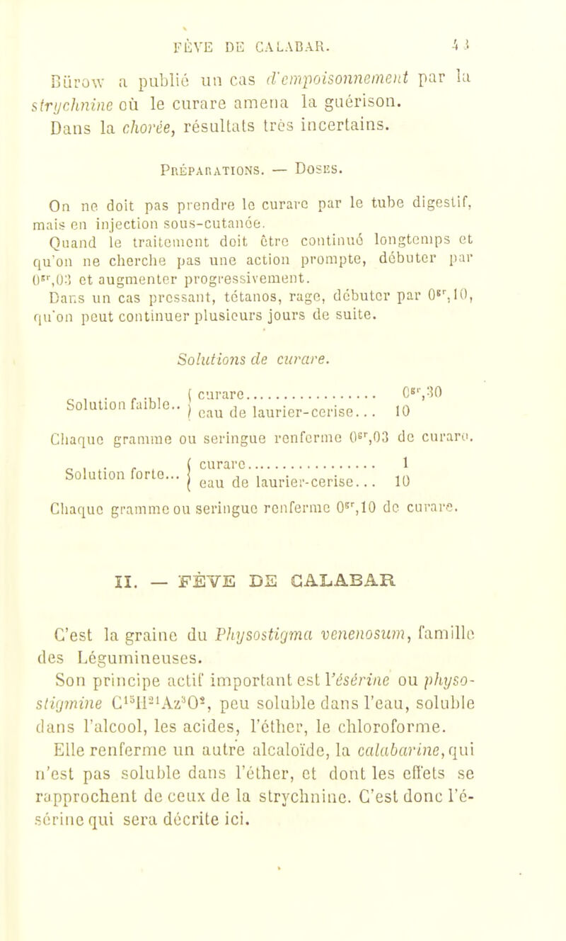 FÈVE DE CALABAR. Bïu'ow a publié un cas d'cwpoisonneineitt par îa struchnine où le curare amena la guérison. Dans la chorée, résultats très incertains. Prépahations. — Doses. On ne doit pas prendre le curare par le tube digestif, mais en injection sous-cutanée. Quand le traitement doit être continué longtemps et qu'on ne cherclie pas une action prompte, débuter par 0=^0:î et augmenter progressivement. Dans un cas pressant, tétanos, rage, débuter par Q^'Ai), qu'on peut continuer plusieurs jours de suite. Solutio7is de curare. ^ , . , , ( curare C«-,W Solution faible.. | laurier-cerise... 10 Chaque gramme ou seringue renferme Qs^OS de curaro. „ , r . ( curare 1 Solution forte... j ^au de laurier-cerise... 10 Chaque gramme ou seringue renferme O'^^IO de curare. II. — 'FÈVE DS GALABAR C'est la graine du Pliysostigma vcnenosum, famille des Légumineuses. Son principe actif important est l'tjsén/ie ou pfiyso- stiymine C'^ll-'Az''0-, peu soluble dans l'eau, soluhle dans l'alcool, les acides, l'cther, le chloroforme. Elle renferme un autre alcalo'ide, la calabarine,(im n'est pas soluble dans l'élher, et dont les effets se rapprochent de ceux de la strychnine. C'est donc l'é- sérinc qui sera décrite ici.