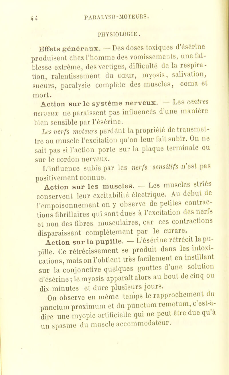 PUYSIOLOGIE. Effets généraux. — Des doses toxiques d'ésérine produisent chez l'homme des vomissements, une fai- blesse extrême, des vertiges, difficulté de la respira- lion, ralentissement du cœur, myosis, salivation, sueurs, paralysie complète des muscles, coma et mort. Action sur le système nerveux. — Les centres nerveux ne paraissent pas influencés d'une manière bien sensible par l'ésérine. Les nerfs moteurs perdent la propriété de transmet- tre au muscle l'excitation qu'on leur fait subir. On ne sait pas si l'action porte sur la plaque terminale ou sur le cordon nerveux. L'influence subie par les nerfs sensitifs n'est pas positivement connue. Action sur les muscles. — Les muscles striés conservent leur excitabilité électrique. Au début de l'empoisonnement on y observe de petites contrac- tions fibrillaires qui sont dues à l'excitation des nerfs et non des fibres musculaires, car ces contractions disparaissent complètement par le curare. Action sur la pupille. — L'ésérine rétrécit la pu- pille. Ce rétrécissement se produit dans les intoxi- cations, mais on l'obtient très facilement en instillant sur la conjonctive quelques gouttes d'une solution d'ésérine; le myosis apparaît alors au bout decmq ou dix minutes et dure plusieurs jours. On observe en môme temps le rapprochement du punctum proximum et du punctum remotum, c'est-à- dire une myopie arlificielle qui ne peut être due qu'a un spasme du mnsclc accoinmodateur.