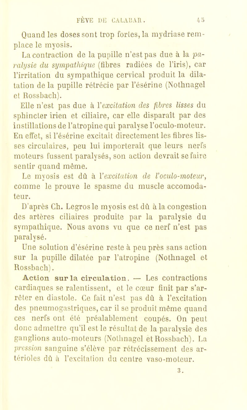 FÈVE CALAUAU. Quand les doses sont trop forles,la mydriase rem- place le myosis. Lacontraclion de la pupille n'est pas due à la pa- ralysie du sympathique (fibres radiées de l'iris), car l'irritation du sympathique cervical produit la dila- tation de la pupille rétrécie par l'ésérine (Nothnagel et Rossbacli). Elle n'est pas due à l'excitation des fibres lisses du sphincter irien et ciliaire, car elle disparaît par des instillations de l'atropine qui paralyse l'oculo-moteur. En effet, si l'ésérine excitait directement les fibres lis- ses circulaires, peu lui importerait que leurs nerfs moteurs fussent paralysés, son action devrait se faire sentir quand môme. Le myosis est dû à l'excitation de l'oculo-moteur, comme le prouve le spasme du muscle accomoda- teur. D'après Ch. Legrosle myosis est dû à la congestion des artères ciliaires produite par la paralysie du sympathique. Nous avons vu que ce nerf n'est pas paralysé. Une solution d'ésérine reste à peu près sans action sur la pupille dilatée par l'atropine (Nothnagel &t Rossbach). Action sur la circulation. — Les contractions cardiaques se ralentissent, et le cœur finit par s'ar- rêter en diastole. Ce fait n'est pas dû à l'excitation des pneumogastriques, car il se produit môme quand ces nerfs ont été préalablement coupés. On peut donc admettre qu'il est le résultat de la paralysie des ganglions auto-moteurs (Notlinagcl et Rossbach). La pression sanguine s'élève par rétrécissement des ar- térioles dû à l'cxcitalion du centre vaso-moteur.