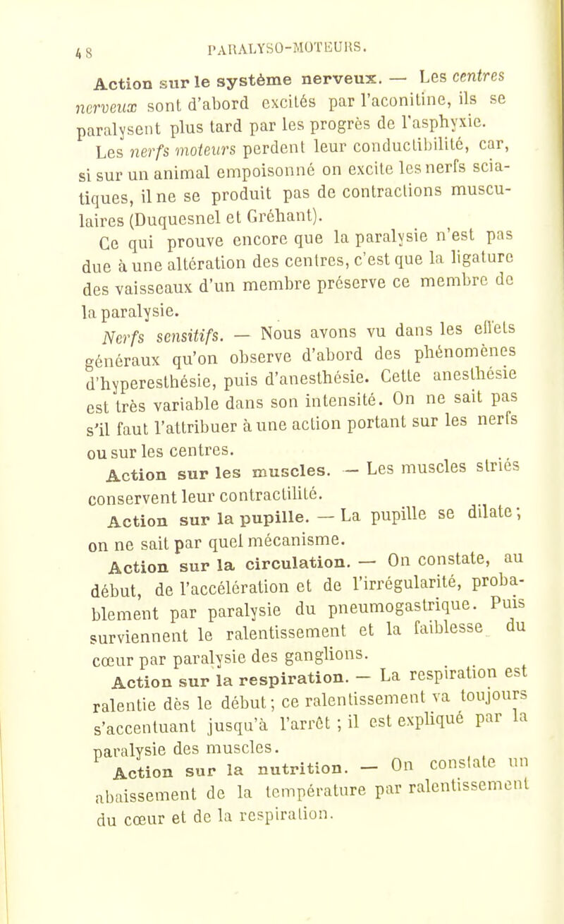 4 8 PARALYSO-MOTEUHS. Action sur le système nerveux. — Les centres nerveux sont d'abord excités par l'aconitine, ils se paralysent plus tard par les progrès de l'asphyxie. Les 7ierfs moteurs perdent leur conductibilité, car, si sur un animal empoisonné on excite les nerfs scia- tiques, il ne se produit pas de contractions muscu- laires (Duquesnel et Gréhant). Ce qui prouve encore que la paralysie n'est pas due à une altération des centres, c'est que la ligature des vaisseaux d'un membre préserve ce membre de la paralysie. Nerfs sensitifs. - Nous avons vu dans les eilets généraux qu'on observe d'abord des phénomènes d'hyperesthésie, puis d'anesthésie. Cette anesthésie est très variable dans son intensité. On ne sait pas s'il faut l'attribuer à une action portant sur les nerfs ousur les centres. Action sur les muscles. - Les muscles stries conservent leur contractiUté. Action sur la pupille. - La pupille se dilate; on ne sait par quel mécanisme. Action sur la circulation. — On constate, au début, de l'accélération et de l'irrégularité, proba- blement par paralysie du pneumogastrique. Puis surviennent le ralentissement et la faMesse du cœur par paralysie des ganglions. Action sur la respiration. - La respiration est ralentie dès le début; ce ralentissement va toujours s'accentuant jusqu'à l'arrêt ; il est expliqué par la uaralysie des muscles. Action sur la nutrition. - On constate un abaissement de la température par ralentissement du cœur et de la respiration.