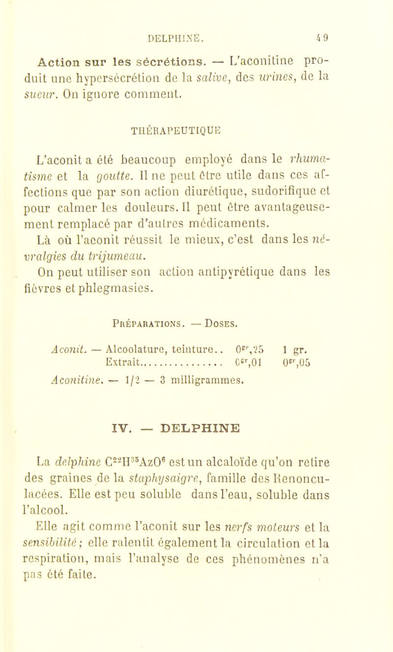 Action sur les sécrétions. — L'aconitine pro- duit une hypersécrétion de la salive, des urines, de la suciir. On ignore comment. TUÉRAPEUTIQUE L'aconit a été beaucoup employé dans le rhuma- tisme et la goutte. line peut Cire utile dans ces af- fections que par son action diurétique, sudorifique et pour calmer les douleurs. 11 peut être avantageuse- ment remplacé par d'autres médicaments. Là où l'aconit réussit le mieux, c'est dans les ?2é- vralgies du trijumeau. On peut utiliser son action antipyrétique dans les fièvres et phlegmasies. PnÉPARATioNs. — Doses. Jco?!i^. — Alcoolaturc, teinture.. 0^'',.i5 1 gr. Extrait C'%01 O^SUS Aconitine. — Ijl — Z milligrammes. IV. — DELPHINE La delphinc C--H'^AzO^ est un alcaloïde qu'on relire des graines de la stupliysaigre, famille des Kenoncu- lacées. Elle est peu soluble dans l'eau, soluble dans l'alcool. Elle agit comme l'aconit sur les nerfs moteurs et la sensibilité; elle ralentit également la circulation et la respiration, mais l'analyse de ces phénomènes n'a pas été faite.