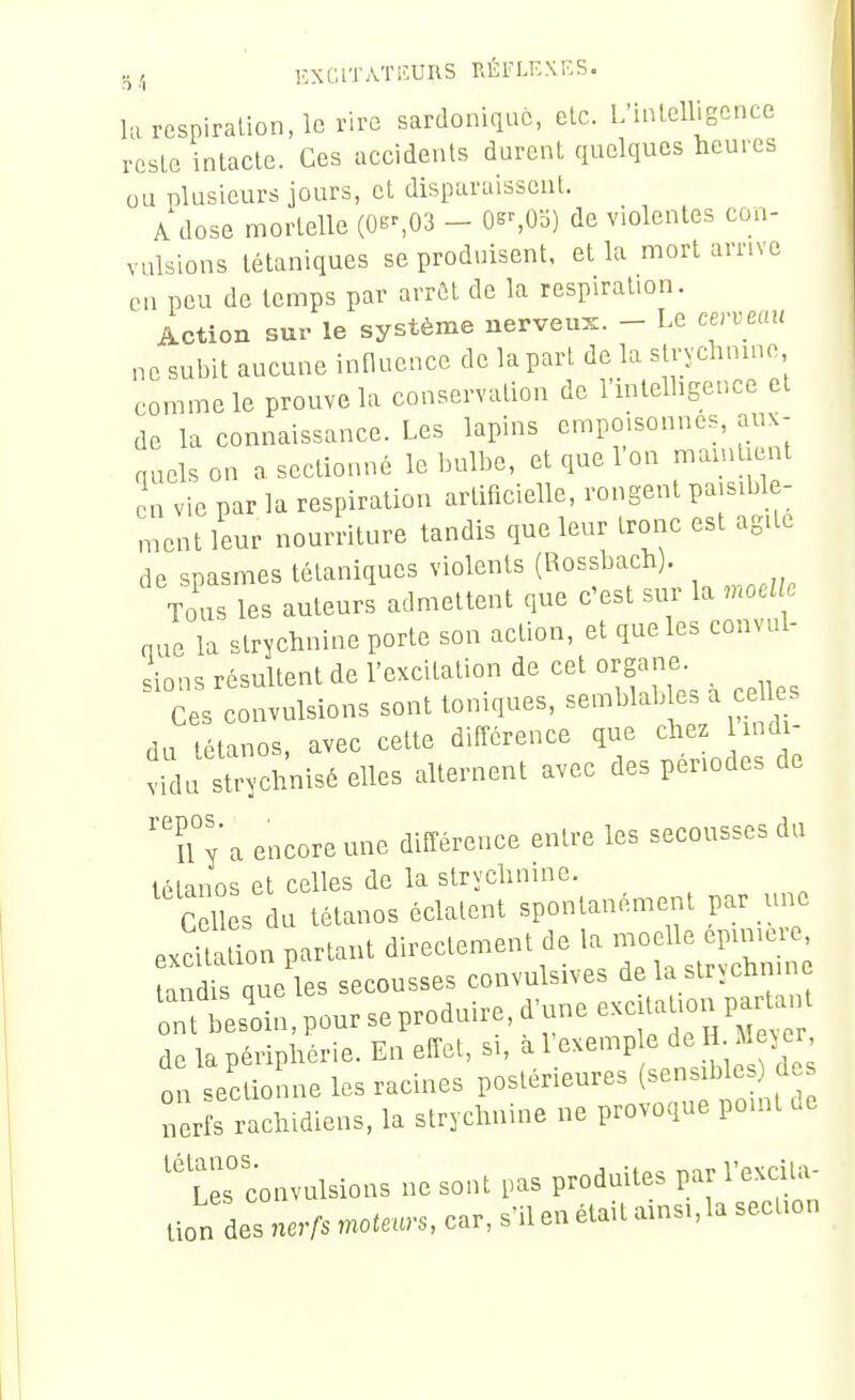 5/, KXGITATIÎURS RÉFLKXKS. la respiration, le rire sardoniquc, clc. L'inlelligence rcsLc intacte. Ces accidents durent quelques heures ou nlusieurs jours, et disparaissent. A dose mortelle (0B^O3 - OssOli) de violentes con- vulsions tétaniques se produisent, et la mort arrive en peu de temps par arrôt de la respiration. Action sur le système nerveux. - Le cervecni ne subit aucune influence de lapart de la strychnine comme le prouve la conservation de l'intelligence et de la connaissance. Les lapins empoisonnes, aux- auelson a sectionné le bulbe, et que Ion mamtient en vie par la respiration artificielle, rongent paisible- ment leur nourriture tandis que leur tronc est agite de spasmes tétaniques violents (Rossbach). Tous les auteurs admettent que c'est sur la moelle nue la strychnine porte sou action, et que les convul- ^in^s résultent de l'excitation de cet organe. ci convulsions sont toniques, -mblabl^ a ^ehes du tétanos, avec cette différence que chez 1 indi- vidu strychnisé elles alternent avec des périodes de ''n y a encore une différence entre les secousses du iManos et celles de la strychnine. C l s du tétanos éclatent spontanément par une excUa ion partant directement de la moelle epimere aTdÏ que les secousses convulsives delastrychmn nf bes'oin, pour se produire, d'une ^^-^^^^^^^ de la périphérie. En effet, si, ^A^'^^''^ ,, ibles ou sectionne les racines postérieures (^^n. b e des Lrfs rachidiens, la strychnine ne provoque point de Les convulsions ne sont pas produites par l'excita- tion des nerfs motels, car, s'il en était ainsi,la section